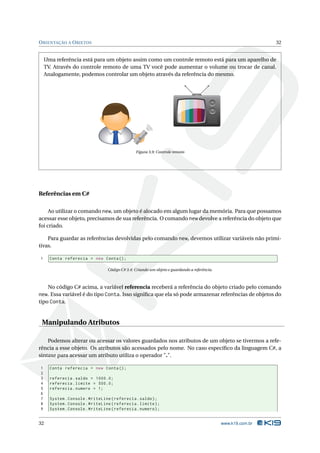 O RIENTAÇÃO A O BJETOS                                                                                         32


    Uma referência está para um objeto assim como um controle remoto está para um aparelho de
    TV. Através do controle remoto de uma TV você pode aumentar o volume ou trocar de canal.
    Analogamente, podemos controlar um objeto através da referência do mesmo.




                                                                      1
                                                             4                2
                                                         7            5           3
                                                  -/--       8                6

                                                         0                9
                                                                 CH




                                                Figura 3.9: Controle remoto




Referências em C#

     Ao utilizar o comando new, um objeto é alocado em algum lugar da memória. Para que possamos
acessar esse objeto, precisamos de sua referência. O comando new devolve a referência do objeto que
foi criado.

    Para guardar as referências devolvidas pelo comando new, devemos utilizar variáveis não primi-
tivas.

1     Conta referecia = new Conta () ;

                                 Código C# 3.4: Criando um objeto e guardando a referência.



     No código C# acima, a variável referencia receberá a referência do objeto criado pelo comando
new. Essa variável é do tipo Conta. Isso signiﬁca que ela só pode armazenar referências de objetos do
tipo Conta.


 Manipulando Atributos

    Podemos alterar ou acessar os valores guardados nos atributos de um objeto se tivermos a refe-
rência a esse objeto. Os atributos são acessados pelo nome. No caso especíﬁco da linguagem C#, a
sintaxe para acessar um atributo utiliza o operador ".".

1     Conta referecia = new Conta () ;
2
3     referecia . saldo = 1000.0;
4     referecia . limite = 500.0;
5     referecia . numero = 1;
6
7     System . Console . WriteLine ( referecia . saldo ) ;
8     System . Console . WriteLine ( referecia . limite ) ;
9     System . Console . WriteLine ( referecia . numero ) ;


32                                                                                            www.k19.com.br
 