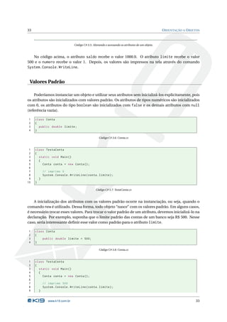 33                                                                                                  O RIENTAÇÃO A O BJETOS



                                  Código C# 3.5: Alterando e acessando os atributos de um objeto.



   No código acima, o atributo saldo recebe o valor 1000.0. O atributo limite recebe o valor
500 e o numero recebe o valor 1. Depois, os valores são impressos na tela através do comando
System.Console.WriteLine.


 Valores Padrão

    Poderíamos instanciar um objeto e utilizar seus atributos sem inicializá-los explicitamente, pois
os atributos são inicializados com valores padrão. Os atributos de tipos numéricos são inicializados
com 0, os atributos do tipo boolean são inicializados com false e os demais atributos com null
(referência vazia).

1    class Conta
2    {
3      public double limite ;
4    }

                                                     Código C# 3.6: Conta.cs



 1   class TestaConta
 2   {
 3     static void Main ()
 4     {
 5       Conta conta = new Conta () ;
 6
 7           // imprime 0
 8           System . Console . WriteLine ( conta . limite ) ;
 9       }
10   }

                                                   Código C# 3.7: TestaConta.cs



    A inicialização dos atributos com os valores padrão ocorre na instanciação, ou seja, quando o
comando new é utilizado. Dessa forma, todo objeto “nasce” com os valores padrão. Em alguns casos,
é necessário trocar esses valores. Para trocar o valor padrão de um atributo, devemos inicializá-lo na
declaração. Por exemplo, suponha que o limite padrão das contas de um banco seja R$ 500. Nesse
caso, seria interessante deﬁnir esse valor como padrão para o atributo limite.

1    class Conta
2    {
3        public double limite = 500;
4    }

                                                     Código C# 3.8: Conta.cs



1    class TestaConta
2    {
3      static void Main ()
4      {
5        Conta conta = new Conta () ;
6
7            // imprime 500
8            System . Console . WriteLine ( conta . limite ) ;
9        }


                www.k19.com.br                                                                                         33
 