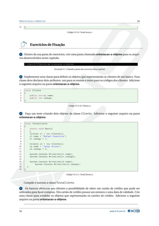 O RIENTAÇÃO A O BJETOS                                                                                               34

10   }

                                                     Código C# 3.9: TestaConta.cs




             Exercícios de Fixação

 1 Dentro da sua pasta de exercícios, crie uma pasta chamada orientacao-a-objetos para os arqui-
vos desenvolvidos neste capítulo.

     C : Users  K19  Marcelo > md orientacao -a - objetos

                                      Terminal 3.1: Criando a pasta dos exercícios desse capítulo


 2 Implemente uma classe para deﬁnir os objetos que representarão os clientes de um banco. Essa
classe deve declarar dois atributos: um para os nomes e outro para os códigos dos clientes. Adicione
o seguinte arquivo na pasta orientacao-a-objetos.

1    class Cliente
2    {
3        public string nome ;
4        public int codigo ;
5    }

                                                      Código C# 3.10: Cliente.cs


 3   Faça um teste criando dois objetos da classe Cliente. Adicione o seguinte arquivo na pasta
orientacao-a-objetos.

 1   class TestaCliente
 2   {
 3       static void Main ()
 4       {
 5       Cliente c1 = new Cliente () ;
 6       c1 . nome = " Rafael Cosentino " ;
 7       c1 . codigo = 1;
 8
 9           Cliente c2 = new Cliente () ;
10           c2 . nome = " Jonas Hirata " ;
11           c2 . codigo = 2;
12
13           System . Console . WriteLine ( c1 . nome ) ;
14           System . Console . WriteLine ( c1 . codigo ) ;
15
16           System . Console . WriteLine ( c2 . nome ) ;
17               System . Console . WriteLine ( c2 . codigo ) ;
18       }
19   }

                                                   Código C# 3.11: TestaCliente.cs



     Compile e execute a classe TestaCliente.

 4    Os bancos oferecem aos clientes a possibilidade de obter um cartão de crédito que pode ser
utilizados para fazer compras. Um cartão de crédito possui um número e uma data de validade. Crie
uma classe para modelar os objetos que representarão os cartões de crédito. Adicione o seguinte
arquivo na pasta orientacao-a-objetos.



34                                                                                                  www.k19.com.br
 