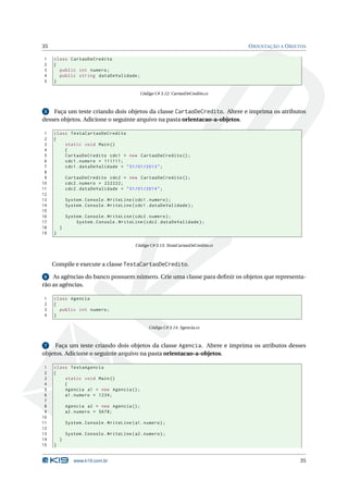 35                                                                                     O RIENTAÇÃO A O BJETOS

1    class CartaoDeCredito
2    {
3      public int numero ;
4      public string dataDeValidade ;
5    }

                                               Código C# 3.12: CartaoDeCredito.cs



 5  Faça um teste criando dois objetos da classe CartaoDeCredito. Altere e imprima os atributos
desses objetos. Adicione o seguinte arquivo na pasta orientacao-a-objetos.

 1   class TestaCartaoDeCredito
 2   {
 3       static void Main ()
 4       {
 5       CartaoDeCredito cdc1 = new CartaoDeCredito () ;
 6       cdc1 . numero = 111111;
 7       cdc1 . dataDeValidade = " 01/01/2013 " ;
 8
 9           CartaoDeCredito cdc2 = new CartaoDeCredito () ;
10           cdc2 . numero = 222222;
11           cdc2 . dataDeValidade = " 01/01/2014 " ;
12
13           System . Console . WriteLine ( cdc1 . numero ) ;
14           System . Console . WriteLine ( cdc1 . dataDeValidade ) ;
15
16           System . Console . WriteLine ( cdc2 . numero ) ;
17               System . Console . WriteLine ( cdc2 . dataDeValidade ) ;
18       }
19   }

                                             Código C# 3.13: TestaCartaoDeCredito.cs



     Compile e execute a classe TestaCartaoDeCredito.

 6  As agências do banco possuem número. Crie uma classe para deﬁnir os objetos que representa-
rão as agências.

1    class Agencia
2    {
3      public int numero ;
4    }

                                                   Código C# 3.14: Agencia.cs



 7   Faça um teste criando dois objetos da classe Agencia. Altere e imprima os atributos desses
objetos. Adicione o seguinte arquivo na pasta orientacao-a-objetos.

 1   class TestaAgencia
 2   {
 3       static void Main ()
 4       {
 5       Agencia a1 = new Agencia () ;
 6       a1 . numero = 1234;
 7
 8           Agencia a2 = new Agencia () ;
 9           a2 . numero = 5678;
10
11           System . Console . WriteLine ( a1 . numero ) ;
12
13           System . Console . WriteLine ( a2 . numero ) ;
14       }
15   }


                www.k19.com.br                                                                            35
 