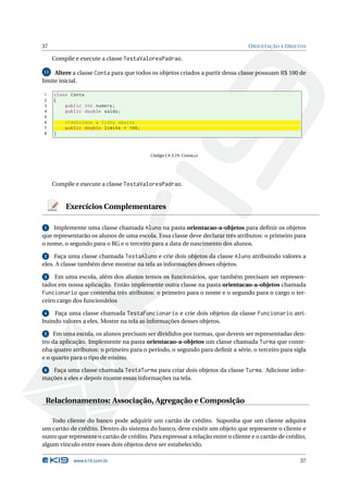 37                                                                                O RIENTAÇÃO A O BJETOS

     Compile e execute a classe TestaValoresPadrao.

11   Altere a classe Conta para que todos os objetos criados a partir dessa classe possuam R$ 100 de
limite inicial.

1    class Conta
2    {
3        public int numero ;
4        public double saldo ;
5
6        // Adicione a linha abaixo
7        public double limite = 100;
8    }



                                           Código C# 3.19: Conta.cs




     Compile e execute a classe TestaValoresPadrao.


         Exercícios Complementares

1   Implemente uma classe chamada Aluno na pasta orientacao-a-objetos para deﬁnir os objetos
que representarão os alunos de uma escola. Essa classe deve declarar três atributos: o primeiro para
o nome, o segundo para o RG e o terceiro para a data de nascimento dos alunos.

 2   Faça uma classe chamada TestaAluno e crie dois objetos da classe Aluno atribuindo valores a
eles. A classe também deve mostrar na tela as informações desses objetos.

3    Em uma escola, além dos alunos temos os funcionários, que também precisam ser represen-
tados em nossa aplicação. Então implemente outra classe na pasta orientacao-a-objetos chamada
Funcionario que contenha três atributos: o primeiro para o nome e o segundo para o cargo o ter-
ceiro cargo dos funcionários

 4  Faça uma classe chamada TestaFuncionario e crie dois objetos da classe Funcionario atri-
buindo valores a eles. Mostre na tela as informações desses objetos.

 5 Em uma escola, os alunos precisam ser divididos por turmas, que devem ser representadas den-
tro da aplicação. Implemente na pasta orientacao-a-objetos um classe chamada Turma que conte-
nha quatro atributos: o primeiro para o período, o segundo para deﬁnir a série, o terceiro para sigla
e o quarto para o tipo de ensino.

6  Faça uma classe chamada TestaTurma para criar dois objetos da classe Turma. Adicione infor-
mações a eles e depois mostre essas informações na tela.


 Relacionamentos: Associação, Agregação e Composição

    Todo cliente do banco pode adquirir um cartão de crédito. Suponha que um cliente adquira
um cartão de crédito. Dentro do sistema do banco, deve existir um objeto que represente o cliente e
outro que represente o cartão de crédito. Para expressar a relação entre o cliente e o cartão de crédito,
algum vínculo entre esses dois objetos deve ser estabelecido.

            www.k19.com.br                                                                            37
 