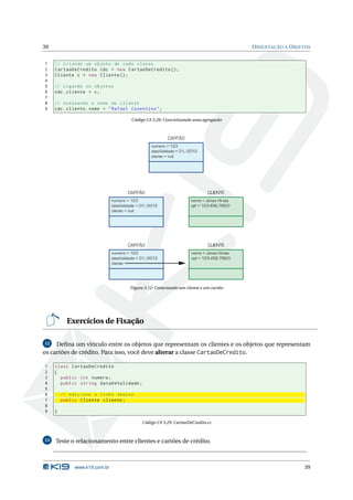 39                                                                                         O RIENTAÇÃO A O BJETOS


1    // Criando um objeto de cada classe
2    CartaoDeCredito cdc = new CartaoDeCredito () ;
3    Cliente c = new Cliente () ;
4
5    // Ligando os objetos
6    cdc . cliente = c ;
7
8    // Acessando o nome do cliente
9    cdc . cliente . nome = " Rafael Cosentino " ;

                                        Código C# 3.28: Concretizando uma agregacão



                                                         CARTÃO
                                                  numero = 123
                                                  dataValidade = 01/2012
                                                  cliente = null




                                      CARTÃO                                 CLIENTE
                               numero = 123                          nome = Jonas Hirata
                               dataValidade = 01/2012                cpf = 123.456.789-0
                               cliente = null




                                      CARTÃO                                 CLIENTE
                               numero = 123                          nome = Jonas Hirata
                               dataValidade = 01/2012                cpf = 123.456.789-0
                               cliente




                                       Figura 3.12: Conectando um cliente e um cartão




           Exercícios de Fixação

12   Deﬁna um vínculo entre os objetos que representam os clientes e os objetos que representam
os cartões de crédito. Para isso, você deve alterar a classe CartaoDeCredito.

1    class CartaoDeCredito
2    {
3      public int numero ;
4      public string dataDeValidade ;
5
6        // Adicione a linha abaixo
7        public Cliente cliente ;
8
9    }

                                             Código C# 3.29: CartaoDeCredito.cs



13   Teste o relacionamento entre clientes e cartões de crédito.



              www.k19.com.br                                                                                  39
 