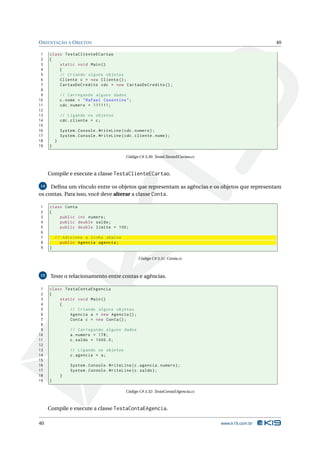 O RIENTAÇÃO A O BJETOS                                                                                 40

 1   class TestaClienteECartao
 2   {
 3       static void Main ()
 4       {
 5       // Criando alguns objetos
 6       Cliente c = new Cliente () ;
 7       CartaoDeCredito cdc = new CartaoDeCredito () ;
 8
 9           // Carregando alguns dados
10           c . nome = " Rafael Cosentino " ;
11           cdc . numero = 111111;
12
13           // Ligando os objetos
14           cdc . cliente = c ;
15
16           System . Console . WriteLine ( cdc . numero ) ;
17           System . Console . WriteLine ( cdc . cliente . nome ) ;
18       }
19   }

                                             Código C# 3.30: TestaClienteECartao.cs



     Compile e execute a classe TestaClienteECartao.

 14 Deﬁna um vínculo entre os objetos que representam as agências e os objetos que representam

os contas. Para isso, você deve alterar a classe Conta.

1    class Conta
2    {
3        public int numero ;
4        public double saldo ;
5        public double limite = 100;
6
7        // Adicione a linha abaixo
8          public Agencia agencia ;
9    }

                                                    Código C# 3.31: Conta.cs



15    Teste o relacionamento entre contas e agências.

 1   class TestaContaEAgencia
 2   {
 3       static void Main ()
 4       {
 5           // Criando alguns objetos
 6           Agencia a = new Agencia () ;
 7           Conta c = new Conta () ;
 8
 9                // Carregando alguns dados
10                a . numero = 178;
11                c . saldo = 1000.0;
12
13                // Ligando os objetos
14                c . agencia = a ;
15
16                System . Console . WriteLine ( c . agencia . numero ) ;
17                System . Console . WriteLine ( c . saldo ) ;
18           }
19   }

                                             Código C# 3.32: TestaContaEAgencia.cs



     Compile e execute a classe TestaContaEAgencia.

40                                                                                    www.k19.com.br
 