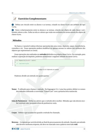 41                                                                             O RIENTAÇÃO A O BJETOS



         Exercícios Complementares

7    Deﬁna um vínculo entre os alunos e as turmas, criando na classe Aluno um atributo do tipo
Turma.
 8   Teste o relacionamento entre os alunos e as turmas, criando um objeto de cada classe e atri-
buindo valores a eles. Exiba na tela os valores que estão nos atributos da turma através do objeto da
classe Aluno.


 Métodos

   No banco, é possível realizar diversas operações em uma conta: depósito, saque, transferência,
consultas e etc. Essas operações podem modiﬁcar ou apenas acessar os valores dos atributos dos
objetos que representam as contas.

    Essas operações são realizadas em métodos deﬁnidos na própria classe Conta. Por exemplo, para
realizar a operação de depósito, podemos acrescentar o seguinte método na classe Conta.

1    void Deposita ( double valor )
2    {
3      // implementação
4    }


                                      Código C# 3.35: Deﬁnindo um método




     Podemos dividir um método em quatro partes:




Nome: É utilizado para chamar o método. Na linguagem C#, é uma boa prática deﬁnir os nomes
    dos métodos utilizando a convenção “Camel Case” com a primeira letra maiúscula.




Lista de Parâmetros: Deﬁne os valores que o método deve receber. Métodos que não devem rece-
      ber nenhum valor possuem a lista de parâmetros vazia.




Corpo: Deﬁne o que acontecerá quando o método for chamado.




Retorno: A resposta que será devolvida ao ﬁnal do processamento do método. Quando um método
     não devolve nenhuma resposta, ele deve ser marcado com a palavra reservada void.

            www.k19.com.br                                                                        41
 