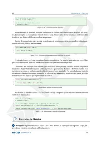 43                                                                                                  O RIENTAÇÃO A O BJETOS


1    // Referência de um objeto
2    Conta c = new Conta () ;
3
4    // Chamando o método Deposita ()
5    c . Deposita (1000) ;

                                     Código C# 3.36: Chamando o método Deposita()



    Normalmente, os métodos acessam ou alteram os valores armazenados nos atributos dos obje-
tos. Por exemplo, na execução do método Deposita(), é necessário alterar o valor do atributo saldo
do objeto que foi escolhido para realizar a operação.

   Dentro de um método, para acessar os atributos do objeto que está processando o método, de-
vemos utilizar a palavra reservada this.

1    void Deposita ( double valor )
2    {
3      this . saldo += valor ;
4    }

                         Código C# 3.37: Utilizando o this para acessar e/ou modiﬁcar um atributo



   O método Deposita() não possui nenhum retorno lógico. Por isso, foi marcado com void. Mas,
para outros métodos, pode ser necessário deﬁnir um tipo de retorno especíﬁco.

    Considere, por exemplo, um método para realizar a operação que consulta o saldo disponível
das contas. Suponha também que o saldo disponível é igual a soma do saldo e do limite. Então, esse
método deve somar os atributos saldo e limite e devolver o resultado. Por outro lado, esse método
não deve receber nenhum valor, pois todas as informações necessárias para realizar a operação estão
nos atributos dos objetos que representam as contas.

1    double ConsultaSaldoDisponivel ()
2    {
3      return this . saldo + this . limite ;
4    }

                                       Código C# 3.38: Método com retorno double



    Ao chamar o método ConsultaSaldoDisponivel() a resposta pode ser armazenada em uma
variável do tipo double.

1    Conta c = new Conta () ;
2    c . Deposita (1000) ;
3
4    // Armazenando a resposta de um método em uma variável
5    double saldoDisponivel = c . ConsultaSaldoDisponivel () ;
6
7    System . Console . WriteLine ( " Saldo Disponível : " + this . saldoDisponivel ) ;

                                 Código C# 3.39: Armazenando a resposta de um método




         Exercícios de Fixação

16   Acrescente alguns métodos na classe Conta para realizar as operações de deposito, saque, im-
pressão de extrato e consulta do saldo disponível.

             www.k19.com.br                                                                                            43
 