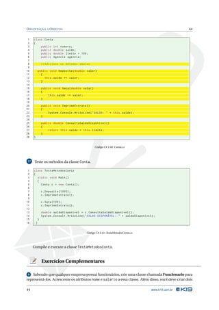 O RIENTAÇÃO A O BJETOS                                                                                    44


 1   class Conta
 2   {
 3       public int numero ;
 4       public double saldo ;
 5       public double limite = 100;
 6       public Agencia agencia ;
 7
 8               // Adicione os métodos abaixo
 9
10           public void Deposita ( double valor )
11             {
12               this . saldo += valor ;
13             }
14
15               public void Saca ( double valor )
16               {
17                   this . saldo -= valor ;
18               }
19
20               public void ImprimeExtrato ()
21               {
22                   System . Console . WriteLine ( " SALDO : " + this . saldo ) ;
23               }
24
25               public double ConsultaSaldoDisponivel ()
26               {
27                   return this . saldo + this . limite ;
28               }
29   }


                                                      Código C# 3.40: Conta.cs




17    Teste os métodos da classe Conta.

 1   class TestaMetodosConta
 2   {
 3     static void Main ()
 4     {
 5       Conta c = new Conta () ;
 6
 7               c . Deposita (1000) ;
 8               c . ImprimeExtrato () ;
 9
10               c . Saca (100) ;
11               c . ImprimeExtrato () ;
12
13               double saldoDisponivel = c . ConsultaSaldoDisponivel () ;
14               System . Console . WriteLine ( " SALDO DISPONÍVEL : " + saldoDisponivel ) ;
15           }
16       }


                                                Código C# 3.41: TestaMetodosConta.cs




     Compile e execute a classe TestaMetodosConta.


                 Exercícios Complementares

 9 Sabendo que qualquer empresa possui funcionários, crie uma classe chamada Funcionario para
representá-los. Acrescente os atributos nome e salario a essa classe. Além disso, você deve criar dois

44                                                                                       www.k19.com.br
 