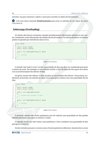 45                                                                            O RIENTAÇÃO A O BJETOS

métodos: um para aumentar o salário e outro para consultar os dados dos funcionários.

10   Crie uma classe chamada TestaFuncionario para testar os métodos de um objeto da classe
Funcionario.


 Sobrecarga (Overloading)

     Os clientes dos bancos costumam consultar periodicamente informações relativas às suas con-
tas. Geralmente, essas informações são obtidas através de extratos. No sistema do banco, os extratos
podem ser gerados por métodos da classe Conta.

 1   class Conta
 2   {
 3     public double saldo ;
 4     public double limite ;
 5
 6        public void ImprimeExtrato ( int dias )
 7        {
 8          // extrato
 9        }
10   }

                                             Código C# 3.44: Conta.cs



    O método ImprimeExtrato() recebe a quantidade de dias que deve ser considerada para gerar
o extrato da conta. Por exemplo, se esse método receber o valor 30 então ele deve gerar um extrato
com as movimentações dos últimos 30 dias.

    Em geral, extratos dos últimos 15 dias atendem as necessidades dos clientes. Dessa forma, po-
deríamos acrescentar um método na classe Conta para gerar extratos com essa quantidade ﬁxa de
dias.

 1       class Conta
 2       {
 3         public double saldo ;
 4         public double limite ;
 5
 6        public void ImprimeExtrato ()
 7        {
 8          // extrato dos últimos 15 dias
 9        }
10
11        public void ImprimeExtrato ( int dias )
12        {
13          // extrato
14        }
15   }

                                             Código C# 3.45: Conta.cs



   O primeiro método não recebe parâmetros pois ele utilizará uma quantidade de dias padrão
deﬁnida pelo banco para gerar os extratos (15 dias).

   O segundo recebe um valor inteiro como parâmetro e deve considerar essa quantidade de dias
para gerar os extratos.

     Os dois métodos possuem o mesmo nome e lista de parâmetros diferentes. Quando dois ou mais

               www.k19.com.br                                                                    45
 