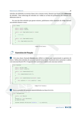 O RIENTAÇÃO A O BJETOS                                                                      46

métodos são deﬁnidos na mesma classe com o mesmo nome, dizemos que houve uma sobrecarga
de métodos. Uma sobrecarga de métodos só é válida se as listas de parâmetros dos métodos são
diferentes entre si.

   No caso dos dois métodos que geram extratos, poderíamos evitar repetição de código fazendo
um método chamar o outro.

 1   class Conta
 2   {
 3       public double saldo ;
 4       public double limite ;
 5
 6       public void ImprimeExtrato ( int dias )
 7       {
 8           // extrato
 9       }
10
11       public void ImprimeExtrato ()
12       {
13           this . ImprimeExtrato (15) ;
14       }
15   }

                                              Código C# 3.46: Conta.cs




         Exercícios de Fixação

18   Crie uma classe chamada Gerente para deﬁnir os objetos que representarão os gerentes do
banco. Deﬁna dois métodos de aumento salarial nessa classe. O primeiro deve aumentar o salário
com uma taxa ﬁxa de 10%. O segundo deve aumentar o salário com uma taxa variável.

 1   class Gerente
 2   {
 3       public String nome ;
 4       public double salario ;
 5
 6       public void AumentaSalario ()
 7       {
 8           this . AumentaSalario (0.1) ;
 9       }
10
11       public void AumentaSalario ( double taxa )
12       {
13           this . salario += this . salario * taxa ;
14       }
15   }

                                              Código C# 3.47: Gerente.cs



19   Teste os métodos de aumento salarial deﬁnidos na classe Gerente.

1    class TestaGerente
2    {
3        static void Main ()
4        {
5        Gerente g = new Gerente () ;
6        g . salario =1000;
7
8        System . Console . WriteLine ( " Salário : " + g . salario ) ;
9


46                                                                         www.k19.com.br
 