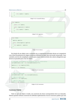 O RIENTAÇÃO A O BJETOS                                                                            48

6          {
7              this . numero = numero ;
8          }
9    }

                                            Código C# 3.52: CartaoDeCredito.cs



1    class Agencia
2    {
3        public int numero ;
4
5          public Agencia ( int numero )
6          {
7              this . numero = numero ;
8          }
9    }

                                                Código C# 3.53: Agencia.cs



1    class Conta
2    {
3      Agencia agencia ;
4
5        public Conta ( Agencia agencia )
6        {
7          this . agencia = agencia ;
8        }
9    }

                                                 Código C# 3.54: Conta.cs



   Na criação de um objeto com o comando new, os argumentos passados devem ser compatíveis
com a lista de parâmetros de algum construtor deﬁnido na classe que está sendo instanciada. Caso
contrário, um erro de compilação ocorrerá para avisar o desenvolvedor dos valores obrigatórios que
devem ser passados para criar um objeto.

1    // Passando corretamente os parâmetros para os construtores
2    CartaoDeCredito cdc = new CartaoDeCredito (1111) ;
3
4    Agencia a = new Agencia (1234) ;
5
6    Conta c = new Conta ( a ) ;

                                               Código C# 3.55: Construtores



1    // ERRO DE COMPILAÇÃO
2    CartaoDeCredito cdc = new CartaoDeCredito () ;
3
4    // ERRO DE COMPILAÇÃO
5    Agencia a = new Agencia () ;
6
7    // ERRO DE COMPILAÇÃO
8    Conta c = new Conta () ;

                                               Código C# 3.56: Construtores




Construtor Padrão

   Toda vez que um objeto é criado, um construtor da classe correspondente deve ser chamado.
Mesmo quando nenhum construtor for deﬁnido explicitamente, há um construtor padrão que será

48                                                                               www.k19.com.br
 