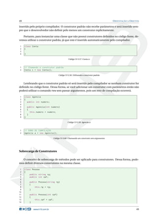 49                                                                                      O RIENTAÇÃO A O BJETOS

inserido pelo próprio compilador. O construtor padrão não recebe parâmetros e será inserido sem-
pre que o desenvolvedor não deﬁnir pelo menos um construtor explicitamente.

   Portanto, para instanciar uma classe que não possui construtores deﬁnidos no código fonte, de-
vemos utilizar o construtor padrão, já que este é inserido automaticamente pelo compilador.

1    class Conta
2    {
3
4    }

                                                  Código C# 3.57: Conta.cs



1    // Chamando o construtor padrão
2    Conta c = new Conta () ;

                                       Código C# 3.58: Utilizando o construtor padrão



   Lembrando que o construtor padrão só será inserido pelo compilador se nenhum construtor for
deﬁnido no código fonte. Dessa forma, se você adicionar um construtor com parâmetros então não
poderá utilizar o comando new sem passar argumentos, pois um erro de compilação ocorrerá.

1    class Agencia
2    {
3      public int numero ;
4
5        public Agencia ( int numero )
6        {
7          this . numero = numero ;
8        }
9    }

                                                 Código C# 3.59: Agencia.cs



1    // ERRO DE COMPILAÇÃO
2    Agencia a = new Agencia () ;

                                Código C# 3.60: Chamando um construtor sem argumentos




Sobrecarga de Construtores

  O conceito de sobrecarga de métodos pode ser aplicado para construtores. Dessa forma, pode-
mos deﬁnir diversos construtores na mesma classe.

 1   class Pessoa
 2   {
 3       public string rg ;
 4       public int cpf ;
 5
 6         public Pessoa ( string rg )
 7         {
 8             this . rg = rg ;
 9         }
10
11         public Pessoa ( int cpf )
12         {
13             this . cpf = cpf ;
14         }


              www.k19.com.br                                                                               49
 