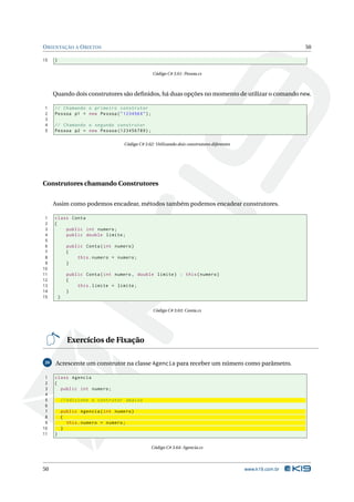 O RIENTAÇÃO A O BJETOS                                                                                           50

15   }

                                                    Código C# 3.61: Pessoa.cs



     Quando dois construtores são deﬁnidos, há duas opções no momento de utilizar o comando new.

1    // Chamando o primeiro construtor
2    Pessoa p1 = new Pessoa ( " 123456 X " ) ;
3
4    // Chamando o segundo construtor
5    Pessoa p2 = new Pessoa (123456789) ;

                                      Código C# 3.62: Utilizando dois construtores diferentes




Construtores chamando Construtores


     Assim como podemos encadear, métodos também podemos encadear construtores.

 1   class Conta
 2   {
 3       public int numero ;
 4       public double limite ;
 5
 6             public Conta ( int numero )
 7             {
 8                 this . numero = numero ;
 9             }
10
11             public Conta ( int numero , double limite ) : this ( numero )
12             {
13                 this . limite = limite ;
14             }
15       }

                                                     Código C# 3.63: Conta.cs




               Exercícios de Fixação

20    Acrescente um construtor na classe Agencia para receber um número como parâmetro.

 1   class Agencia
 2   {
 3     public int numero ;
 4
 5           // Adicione o contrutor abaixo
 6
 7           public Agencia ( int numero )
 8           {
 9             this . numero = numero ;
10           }
11   }

                                                    Código C# 3.64: Agencia.cs



50                                                                                              www.k19.com.br
 