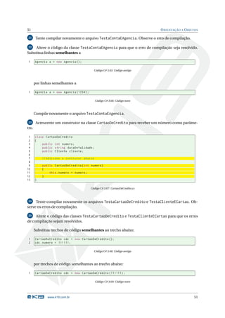 51                                                                             O RIENTAÇÃO A O BJETOS

21      Tente compilar novamente o arquivo TestaContaEAgencia. Observe o erro de compilação.

22   Altere o código da classe TestaContaEAgencia para que o erro de compilação seja resolvido.
Substitua linhas semelhantes a

 1     Agencia a = new Agencia () ;

                                            Código C# 3.65: Código antigo



       por linhas semelhantes a

 1     Agencia a = new Agencia (1234) ;

                                             Código C# 3.66: Código novo



       Compile novamente o arquivo TestaContaEAgencia.

23      Acrescente um construtor na classe CartaoDeCredito para receber um número como parâme-
tro.

 1     class CartaoDeCredito
 2     {
 3         public int numero ;
 4         public string dataDeValidade ;
 5         public Cliente cliente ;
 6
 7         // Adicione o contrutor abaixo
 8
 9         public CartaoDeCredito ( int numero )
10         {
11             this . numero = numero ;
12         }
13     }

                                          Código C# 3.67: CartaoDeCredito.cs



24   Tente compilar novamente os arquivos TestaCartaoDeCredito e TestaClienteECartao. Ob-
serve os erros de compilação.

25   Altere o código das classes TestaCartaoDeCredito e TestaClienteECartao para que os erros
de compilação sejam resolvidos.

       Substitua trechos de código semelhantes ao trecho abaixo:

 1     CartaoDeCredito cdc = new CartaoDeCredito () ;
 2     cdc . numero = 111111;

                                            Código C# 3.68: Código antigo



       por trechos de código semelhantes ao trecho abaixo:

 1     CartaoDeCredito cdc = new CartaoDeCredito (111111) ;

                                             Código C# 3.69: Código novo




              www.k19.com.br                                                                      51
 