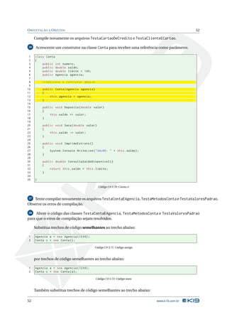 O RIENTAÇÃO A O BJETOS                                                                        52

     Compile novamente os arquivos TestaCartaoDeCredito e TestaClienteECartao.

26    Acrescente um construtor na classe Conta para receber uma referência como parâmetro.

 1   class Conta
 2   {
 3       public int numero ;
 4       public double saldo ;
 5       public double limite = 100;
 6       public Agencia agencia ;
 7
 8       // Adicione o contrutor abaixo
 9
10       public Conta ( Agencia agencia )
11       {
12           this . agencia = agencia ;
13       }
14
15       public void Deposita ( double valor )
16       {
17           this . saldo += valor ;
18       }
19
20       public void Saca ( double valor )
21       {
22           this . saldo -= valor ;
23       }
24
25       public void ImprimeExtrato ()
26       {
27           System . Console . WriteLine ( " SALDO : " + this . saldo ) ;
28       }
29
30       public double ConsultaSaldoDisponivel ()
31       {
32           return this . saldo + this . limite ;
33       }
34
35   }

                                              Código C# 3.70: Conta.cs



27 Tente compilar novamente os arquivos TestaContaEAgencia, TestaMetodosConta e TestaValoresPadrao.
Observe os erros de compilação.

28   Altere o código das classes TestaContaEAgencia, TestaMetodosConta e TestaValoresPadrao
para que o erros de compilação sejam resolvidos.

     Substitua trechos de código semelhantes ao trecho abaixo:

1    Agencia a = new Agencia (1234) ;
2    Conta c = new Conta () ;

                                            Código C# 3.71: Código antigo



     por trechos de código semelhantes ao trecho abaixo:

1    Agencia a = new Agencia (1234) ;
2    Conta c = new Conta ( a ) ;

                                            Código C# 3.72: Código novo



     Também substitua trechos de código semelhantes ao trecho abaixo:

52                                                                           www.k19.com.br
 