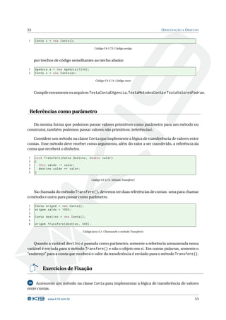 53                                                                                   O RIENTAÇÃO A O BJETOS


1    Conta c = new Conta () ;

                                               Código C# 3.73: Código antigo



     por trechos de código semelhantes ao trecho abaixo:

1    Agencia a = new Agencia (1234) ;
2    Conta c = new Conta ( a ) ;

                                                Código C# 3.74: Código novo



     Compile novamente os arquivos TestaContaEAgencia, TestaMetodosConta e TestaValoresPadrao.




 Referências como parâmetro

   Da mesma forma que podemos passar valores primitivos como parâmetro para um método ou
construtor, também podemos passar valores não primitivos (referências).

   Considere um método na classe Conta que implemente a lógica de transferência de valores entre
contas. Esse método deve receber como argumento, além do valor a ser transferido, a referência da
conta que receberá o dinheiro.

1    void Transfere ( Conta destino , double valor )
2    {
3      this . saldo -= valor ;
4      destino . saldo += valor ;
5    }

                                             Código C# 3.75: Método Transfere()



   Na chamada do método Transfere(), devemos ter duas referências de contas: uma para chamar
o método e outra para passar como parâmetro.

1    Conta origem = new Conta () ;
2    origem . saldo = 1000;
3
4    Conta destino = new Conta () ;
5
6    origem . Transfere ( destino , 500) ;

                                    Código Java 3.1: Chamando o método Transfere()



    Quando a variável destino é passada como parâmetro, somente a referência armazenada nessa
variável é enviada para o método Transfere() e não o objeto em si. Em outras palavras, somente o
“endereço” para a conta que receberá o valor da transferência é enviado para o método Transfere().


          Exercícios de Fixação

29   Acrescente um método na classe Conta para implementar a lógica de transferência de valores
entre contas.

             www.k19.com.br                                                                             53
 