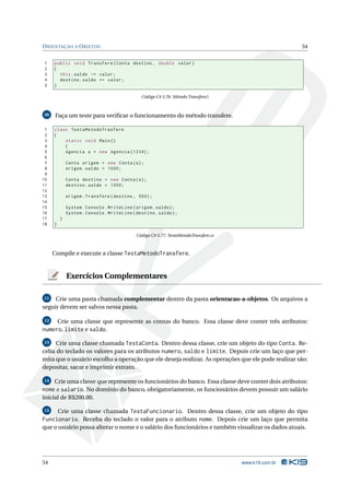 O RIENTAÇÃO A O BJETOS                                                                                 54


1    public void Transfere ( Conta destino , double valor )
2    {
3      this . saldo -= valor ;
4      destino . saldo += valor ;
5    }

                                              Código C# 3.76: Método Transfere()



30    Faça um teste para veriﬁcar o funcionamento do método transfere.

 1   class TestaMetodoTrasfere
 2   {
 3       static void Main ()
 4       {
 5       Agencia a = new Agencia (1234) ;
 6
 7           Conta origem = new Conta ( a ) ;
 8           origem . saldo = 1000;
 9
10           Conta destino = new Conta ( a ) ;
11           destino . saldo = 1000;
12
13           origem . Transfere ( destino , 500) ;
14
15           System . Console . WriteLine ( origem . saldo ) ;
16           System . Console . WriteLine ( destino . saldo ) ;
17       }
18   }

                                            Código C# 3.77: TestaMetodoTransfere.cs



     Compile e execute a classe TestaMetodoTransfere.


             Exercícios Complementares

11   Crie uma pasta chamada complementar dentro da pasta orientacao-a-objetos. Os arquivos a
seguir devem ser salvos nessa pasta.

12       Crie uma classe que represente as contas do banco. Essa classe deve conter três atributos:
numero, limite e saldo.
13   Crie uma classe chamada TestaConta. Dentro dessa classe, crie um objeto do tipo Conta. Re-
ceba do teclado os valores para os atributos numero, saldo e limite. Depois crie um laço que per-
mita que o usuário escolha a operação que ele deseja realizar. As operações que ele pode realizar são:
depositar, sacar e imprimir extrato.

14   Crie uma classe que represente os funcionários do banco. Essa classe deve conter dois atributos:
nome e salario. No domínio do banco, obrigatoriamente, os funcionários devem possuir um salário
inicial de R$200,00.

15    Crie uma classe chamada TestaFuncionario. Dentro dessa classe, crie um objeto do tipo
Funcionario. Receba do teclado o valor para o atributo nome. Depois crie um laço que permita
que o usuário possa alterar o nome e o salário dos funcionários e também visualizar os dados atuais.




54                                                                                    www.k19.com.br
 