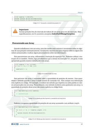 57                                                                                                 A RRAYS


1    int [] numeros = {100 ,87};
2    System . Console . WriteLine ( numeros [0]) ;
3    System . Console . WriteLine ( numeros [1]) ;

                                   Código C# 4.7: Acessando o conteúdo das posições 0 e 1




            Importante
            Acessar posições fora do intervalo de índices de um array gera erro de execução. Mais
            especiﬁcamente, em C#, ocorrerá a exception IndexOutOfRangeException.




 Percorrendo um Array

    Quando trabalhamos com um array, uma das tarefas mais comuns é acessarmos todas ou algu-
mas de suas posições sistematicamente. Geralmente, fazemos isso para resgatar todos ou alguns dos
valores armazenados e realizar algum processamento sobre tais informações.

    Para percorrermos um array, utilizaremos a instrução de repetição for. Podemos utilizar a ins-
trução while também. Porém, logo perceberemos que a sintaxe da instrução for, em geral, é mais
apropriada quando estamos trabalhando com arrays.

1    int [] numeros = new int [100];
2    for ( int i = 0; i < 100; i ++)
3    {
4      numeros [ i ] = i ;
5    }

                                           Código C# 4.8: Percorrendo um array



    Para percorrer um array, é necessário saber a quantidade de posições do mesmo. Essa quan-
tidade é deﬁnida quando o array é criado através do comando new. Nem sempre essa informação
está explícita no código. Por exemplo, considere um método que imprima na saída padrão os valo-
res armazenados em um array. Provavelmente, esse método receberá como parâmetro um array e a
quantidade de posições desse array não estará explícita no código fonte.

1    void ImprimeArray ( int [] numeros )
2    {
3      // implementação
4    }

                           Código C# 4.9: Método que deve imprimir o conteúdo de um array de int



     Podemos recuperar a quantidade de posições de um array acessando o seu atributo Length.

1    void ImprimeArray ( int [] numeros )
2    {
3      for ( int i = 0; i < numeros . Length ; i ++)
4      {
5        System . Console . WriteLine ( numeros [ i ]) ;
6      }
7    }

                          Código C# 4.10: Método que deve imprimir o conteúdo de um array de int



             www.k19.com.br                                                                            57
 