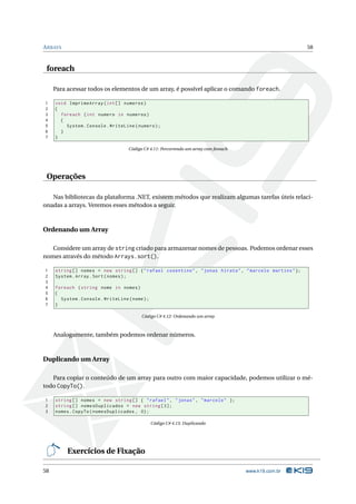 A RRAYS                                                                                                   58



 foreach

     Para acessar todos os elementos de um array, é possível aplicar o comando foreach.

1    void ImprimeArray ( int [] numeros )
2    {
3      foreach ( int numero in numeros )
4      {
5        System . Console . WriteLine ( numero ) ;
6      }
7    }

                                     Código C# 4.11: Percorrendo um array com foreach




 Operações

   Nas bibliotecas da plataforma .NET, existem métodos que realizam algumas tarefas úteis relaci-
onadas a arrays. Veremos esses métodos a seguir.



Ordenando um Array

   Considere um array de string criado para armazenar nomes de pessoas. Podemos ordenar esses
nomes através do método Arrays.sort().

1    string [] nomes = new string [] { " rafael cosentino " , " jonas hirata " , " marcelo martins " };
2    System . Array . Sort ( nomes ) ;
3
4    foreach ( string nome in nomes )
5    {
6      System . Console . WriteLine ( nome ) ;
7    }

                                           Código C# 4.12: Ordenando um array



     Analogamente, também podemos ordenar números.



Duplicando um Array

   Para copiar o conteúdo de um array para outro com maior capacidade, podemos utilizar o mé-
todo CopyTo().

1    string [] nomes = new string [] { " rafael " , " jonas " , " marcelo " };
2    string [] nomesDuplicados = new string [3];
3    nomes . CopyTo ( nomesDuplicados , 0) ;

                                                 Código C# 4.13: Duplicando




          Exercícios de Fixação

58                                                                                      www.k19.com.br
 