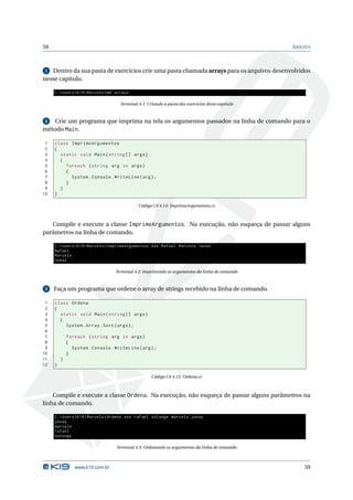 59                                                                                                  A RRAYS



 1 Dentro da sua pasta de exercícios crie uma pasta chamada arrays para os arquivos desenvolvidos
nesse capítulo.

     C : Users  K19  Marcelo > md arrays

                                      Terminal 4.1: Criando a pasta dos exercícios desse capítulo


 2  Crie um programa que imprima na tela os argumentos passados na linha de comando para o
método Main.

 1   class ImprimeArgumentos
 2   {
 3     static void Main ( string [] args )
 4     {
 5       foreach ( string arg in args )
 6       {
 7         System . Console . WriteLine ( arg ) ;
 8       }
 9     }
10   }

                                               Código C# 4.14: ImprimeArgumentos.cs



   Compile e execute a classe ImprimeArgumentos. Na execução, não esqueça de passar alguns
parâmetros na linha de comando.

     C : Users  K19  Marcelo > ImprimeArgumentos . exe Rafael Marcelo Jonas
     Rafael
     Marcelo
     Jonas

                                    Terminal 4.2: Imprimindo os argumentos da linha de comando


 3   Faça um programa que ordene o array de strings recebido na linha de comando.

 1   class Ordena
 2   {
 3     static void Main ( string [] args )
 4     {
 5       System . Array . Sort ( args ) ;
 6
 7           foreach ( string arg in args )
 8           {
 9             System . Console . WriteLine ( arg ) ;
10           }
11       }
12   }

                                                      Código C# 4.15: Ordena.cs



    Compile e execute a classe Ordena. Na execução, não esqueça de passar alguns parâmetros na
linha de comando.

     C : Users  K19  Marcelo > Ordena . exe rafael solange marcelo jonas
     jonas
     marcelo
     rafael
     solange

                                    Terminal 4.3: Ordenando os argumentos da linha de comando



                www.k19.com.br                                                                          59
 