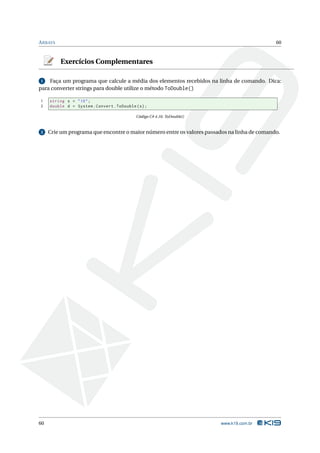 A RRAYS                                                                                       60



          Exercícios Complementares

 1  Faça um programa que calcule a média dos elementos recebidos na linha de comando. Dica:
para converter strings para double utilize o método ToDouble()

1    string s = " 10 " ;
2    double d = System . Convert . ToDouble ( s ) ;

                                             Código C# 4.16: ToDouble()


2    Crie um programa que encontre o maior número entre os valores passados na linha de comando.




60                                                                        www.k19.com.br
 