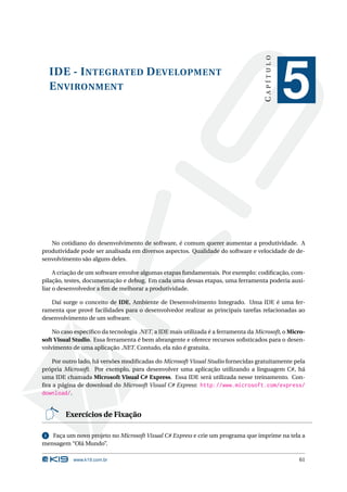 CAPÍTULO
  IDE - I NTEGRATED D EVELOPMENT
  E NVIRONMENT
                                                                                               5

   No cotidiano do desenvolvimento de software, é comum querer aumentar a produtividade. A
produtividade pode ser analisada em diversos aspectos. Qualidade do software e velocidade de de-
senvolvimento são alguns deles.

     A criação de um software envolve algumas etapas fundamentais. Por exemplo: codiﬁcação, com-
pilação, testes, documentação e debug. Em cada uma dessas etapas, uma ferramenta poderia auxi-
liar o desenvolvedor a ﬁm de melhorar a produtividade.

   Daí surge o conceito de IDE, Ambiente de Desenvolvimento Integrado. Uma IDE é uma fer-
ramenta que provê facilidades para o desenvolvedor realizar as principais tarefas relacionadas ao
desenvolvimento de um software.

    No caso especíﬁco da tecnologia .NET, a IDE mais utilizada é a ferramenta da Microsoft, o Micro-
soft Visual Studio. Essa ferramenta é bem abrangente e oferece recursos soﬁsticados para o desen-
volvimento de uma aplicação .NET. Contudo, ela não é gratuita.

    Por outro lado, há versões modiﬁcadas do Microsoft Visual Studio fornecidas gratuitamente pela
própria Microsoft. Por exemplo, para desenvolver uma aplicação utilizando a linguagem C#, há
uma IDE chamada Microsoft Visual C# Express. Essa IDE será utilizada nesse treinamento. Con-
ﬁra a página de download do Microsoft Visual C# Express: http://www.microsoft.com/express/
download/.


        Exercícios de Fixação

1  Faça um novo projeto no Microsoft Visual C# Express e crie um programa que imprime na tela a
mensagem “Olá Mundo”.

           www.k19.com.br                                                                        61
 