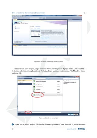 IDE - I NTEGRATED D EVELOPMENT E NVIRONMENT                                                              62




                              Figura 5.1: Tela inicial do Microsoft Visual C# Express




    Para criar um novo projeto, clique no menu File->New Project ou digite o atalho CTRL + SHIFT +
N. Depois, selecione o template Empty Project, deﬁna o nome do projeto como “OlaMundo” e clique
no botão OK.




                                      Figura 5.2: Criando um novo projeto




2    Após a criação do projeto OlaMundo, ele deve aparecer na view Solution Explorer no canto

62                                                                                      www.k19.com.br
 
