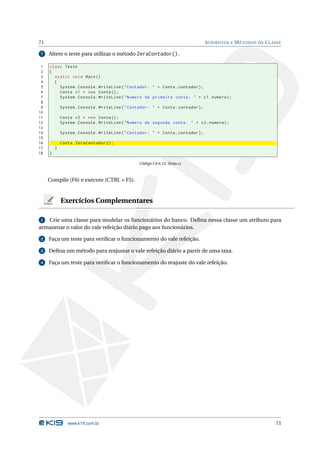 71                                                                                  ATRIBUTOS E M ÉTODOS DE C LASSE

 7   Altere o teste para utilizar o método ZeraContador().

 1   class Teste
 2   {
 3     static void Main ()
 4     {
 5       System . Console . WriteLine ( " Contador : " + Conta . contador ) ;
 6       Conta c1 = new Conta () ;
 7       System . Console . WriteLine ( " Numero da primeira conta : " + c1 . numero ) ;
 8
 9           System . Console . WriteLine ( " Contador : " + Conta . contador ) ;
10
11           Conta c2 = new Conta () ;
12           System . Console . WriteLine ( " Numero da segunda conta : " + c2 . numero ) ;
13
14           System . Console . WriteLine ( " Contador : " + Conta . contador ) ;
15
16           Conta . ZeraContador () ;
17       }
18   }

                                                  Código C# 6.13: Testa.cs



     Compile (F6) e execute (CTRL + F5).


             Exercícios Complementares

 1 Crie uma classe para modelar os funcionários do banco. Deﬁna nessa classe um atributo para
armazenar o valor do vale refeição diário pago aos funcionários.

 2   Faça um teste para veriﬁcar o funcionamento do vale refeição.

 3   Deﬁna um método para reajustar o vale refeição diário a partir de uma taxa.

 4   Faça um teste para veriﬁcar o funcionamento do reajuste do vale refeição.




                www.k19.com.br                                                                                  71
 