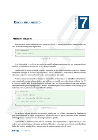 CAPÍTULO
    E NCAPSULAMENTO
                                                                                                7
 Atributos Privados

    No sistema do banco, cada objeto da classe Funcionario possui um atributo para guardar o sa-
lário do funcionário que ele representa.

1   class Funcionario
2   {
3     public double salario ;
4   }

                                         Código C# 7.1: Funcionario.cs



   O atributo salario pode ser acessado ou modiﬁcado por código escrito por qualquer classe.
Portanto, o controle do atributo salario é descentralizado.

    Para identiﬁcar algum erro relacionado a manipulação dos salários dos funcionários, é necessá-
rio veriﬁcar o código de todos os arquivos onde a classe Funcionario está deﬁnida. Quanto maior o
número de arquivos, menos eﬁciente será a manutenção da aplicação.

    Podemos obter um controle centralizado tornando o atributo salario privado e deﬁnindo mé-
todos para implementar todas as lógicas que utilizam ou modiﬁcam o valor desse atributo. Em C#,
se nenhum modiﬁcador de visibilidade for deﬁnido para um determinado atributo, esse atributo
será considerado privado por padrão. Contudo, é uma boa prática deixar explícito no código que o
atributo é privado, adicionando o modiﬁcador private.

1   class Funcionario
2   {
3     private double salario ;
4
5       public void AumentaSalario ( double aumento )
6       {
7         // lógica para aumentar o salário
8       }
9   }

                                         Código C# 7.2: Funcionario.cs



    Um atributo privado só pode ser acessado ou alterado por código escrito dentro da classe na
qual ele foi deﬁnido. Se algum código fora da classe Funcionario tentar acessar ou alterar o valor do
atributo privado salario, um erro de compilação será gerado.

    Deﬁnir todos os atributos como privado e métodos para implementar as lógicas de acesso e alte-
ração é quase uma regra da orientação a objetos. O intuito é ter sempre um controle centralizado do
dados dos objetos para facilitar a manutenção do sistema e a detecção de erros.

             www.k19.com.br                                                                       73
 