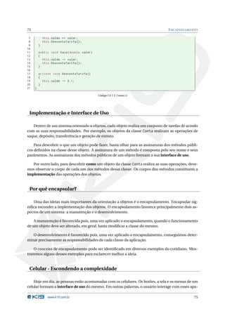 75                                                                               E NCAPSULAMENTO

 7           this . saldo += valor ;
 8           this . DescontaTarifa () ;
 9       }
10
11       public void Saca ( double valor )
12       {
13         this . saldo -= valor ;
14         this . DescontaTarifa () ;
15       }
16
17       private void DescontaTarifa ()
18       {
19         this . saldo -= 0.1;
20       }
21   }

                                             Código C# 7.5: Conta.cs




 Implementação e Interface de Uso

   Dentro de um sistema orientado a objetos, cada objeto realiza um conjunto de tarefas de acordo
com as suas responsabilidades. Por exemplo, os objetos da classe Conta realizam as operações de
saque, depósito, transferência e geração de extrato.

    Para descobrir o que um objeto pode fazer, basta olhar para as assinaturas dos métodos públi-
cos deﬁnidos na classe desse objeto. A assinatura de um método é composta pelo seu nome e seus
parâmetros. As assinaturas dos métodos públicos de um objeto formam a sua interface de uso.

   Por outro lado, para descobrir como um objeto da classe Conta realiza as suas operações, deve-
mos observar o corpo de cada um dos métodos dessa classe. Os corpos dos métodos constituem a
implementação das operações dos objetos.


 Por quê encapsular?

   Uma das ideias mais importantes da orientação a objetos é o encapsulamento. Encapsular sig-
niﬁca esconder a implementação dos objetos. O encapsulamento favorece principalmente dois as-
pectos de um sistema: a manutenção e o desenvolvimento.

    A manutenção é favorecida pois, uma vez aplicado o encapsulamento, quando o funcionamento
de um objeto deve ser alterado, em geral, basta modiﬁcar a classe do mesmo.

   O desenvolvimento é favorecido pois, uma vez aplicado o encapsulamento, conseguimos deter-
minar precisamente as responsabilidades de cada classe da aplicação.

    O conceito de encapsulamento pode ser identiﬁcado em diversos exemplos do cotidiano. Mos-
traremos alguns desses exemplos para esclarecer melhor a ideia.


 Celular - Escondendo a complexidade

    Hoje em dia, as pessoas estão acostumadas com os celulares. Os botões, a tela e os menus de um
celular formam a interface de uso do mesmo. Em outras palavras, o usuário interage com esses apa-

                www.k19.com.br                                                                 75
 