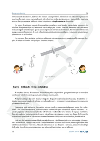 E NCAPSULAMENTO                                                                                   76

relhos através dos botões, da tela e dos menus. Os dispositivos internos de um celular e os processos
que transformam o som capturado pelo microfone em ondas que podem ser transmitidas para uma
antena da operadora de telefonia móvel constituem a implementação do celular.

    Do ponto de vista do usuário de um celular, para fazer uma ligação, basta digitar o número do
telefone desejado e clicar no botão que efetua a ligação. Porém, diversos processos complexos são
realizados pelo aparelho para que as pessoas possam conversar através dele. Se os usuários tivessem
que possuir conhecimento de todo o funcionamento interno dos celulares, certamente a maioria das
pessoas não os utilizariam.

    No contexto da orientação a objetos, aplicamos o encapsulamento para criar objetos mais sim-
ples de serem utilizados em qualquer parte do sistema.




           Calling Maria




                                           Figura 7.1: Celular




 Carro - Evitando efeitos colateiras

   A interface de uso de um carro é composta pelos dispositivos que permitem que o motorista
conduza o veículo (volante, pedais, alavanca do câmbio, etc).

    A implementação do carro é composta pelos dispositivos internos (motor, caixa de câmbio, ra-
diador, sistema de injeção eletrônica ou carburador, etc) e pelos processos realizados internamente
por esses dispositivos.

    Nos carros mais antigos, o dispositivo interno que leva o combustível para o motor é o carbu-
rador. Nos carros mais novos, o carburador foi substituído pelo sistema de injeção eletrônica. In-
clusive, algumas oﬁcinas especializadas substituem o carburador pelo sistema de injeção eletrônica.
Essa alteração na implementação do carro não afeta a maneira que o motorista dirige. Todo mundo
que sabe dirigir um carro com carburador também sabe dirigir um carro com injeção eletrônica.

    Hoje em dia, as montadoras fabricam veículos com câmbio mecânico ou automático. O moto-
rista acostumado a dirigir carros com câmbio mecânico pode ter diﬁculdade para dirigir carros com
câmbio automático e vice-versa. Quando a interface de uso do carro é alterada, a maneira de dirigir
é afetada, fazendo com que as pessoas que sabem dirigir tenham que se adaptar.

76                                                                         www.k19.com.br
 