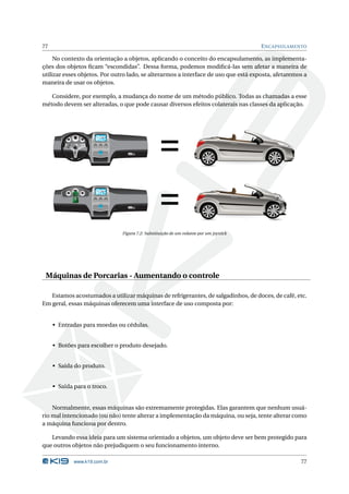 77                                                                                      E NCAPSULAMENTO

     No contexto da orientação a objetos, aplicando o conceito do encapsulamento, as implementa-
ções dos objetos ﬁcam “escondidas”. Dessa forma, podemos modiﬁcá-las sem afetar a maneira de
utilizar esses objetos. Por outro lado, se alterarmos a interface de uso que está exposta, afetaremos a
maneira de usar os objetos.

   Considere, por exemplo, a mudança do nome de um método público. Todas as chamadas a esse
método devem ser alteradas, o que pode causar diversos efeitos colaterais nas classes da aplicação.




                       12:30




                                                  =
                       12:30




                                                  =
                               Figura 7.2: Substituição de um volante por um joystick




 Máquinas de Porcarias - Aumentando o controle

   Estamos acostumados a utilizar máquinas de refrigerantes, de salgadinhos, de doces, de café, etc.
Em geral, essas máquinas oferecem uma interface de uso composta por:


     • Entradas para moedas ou cédulas.


     • Botões para escolher o produto desejado.


     • Saída do produto.


     • Saída para o troco.


    Normalmente, essas máquinas são extremamente protegidas. Elas garantem que nenhum usuá-
rio mal intencionado (ou não) tente alterar a implementação da máquina, ou seja, tente alterar como
a máquina funciona por dentro.

   Levando essa ideia para um sistema orientado a objetos, um objeto deve ser bem protegido para
que outros objetos não prejudiquem o seu funcionamento interno.

             www.k19.com.br                                                                          77
 