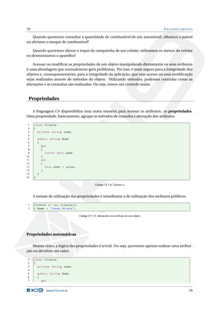 79                                                                                       E NCAPSULAMENTO

    Quando queremos consultar a quantidade de combustível de um automóvel, olhamos o painel
ou abrimos o tanque de combustível?

   Quando queremos alterar o toque da campainha de um celular, utilizamos os menus do celular
ou desmontamos o aparelho?

    Acessar ou modiﬁcar as propriedades de um objeto manipulando diretamente os seus atributos
é uma abordagem que normalmente gera problemas. Por isso, é mais seguro para a integridade dos
objetos e, consequentemente, para a integridade da aplicação, que esse acesso ou essa modiﬁcação
sejas realizados através de métodos do objeto. Utilizando métodos, podemos controlar como as
alterações e as consultas são realizadas. Ou seja, temos um controle maior.


 Propriedades

  A linguagem C# disponibiliza uma outra maneira para acessar os atributos: as propriedades.
Uma propriedade, basicamente, agrupa os métodos de consulta e alteração dos atributos.

 1   class Cliente
 2   {
 3     private string nome ;
 4
 5       public string Nome
 6       {
 7         get
 8         {
 9           return this . nome ;
10         }
11         set
12         {
13           this . nome = value ;
14         }
15       }
16   }

                                                 Código C# 7.8: Cliente.cs



     A sintaxe de utilização das propriedades é semelhante a de utilização dos atributos públicos.

1    Cliente c = new Cliente () ;
2    c . Nome = " Jonas Hirata " ;

                                     Código C# 7.9: Alterando um atributo de um objeto




Propriedades automáticas

   Muitas vezes, a lógica das propriedades é trivial. Ou seja, queremos apenas realizar uma atribui-
ção ou devolver um valor;

1    class Cliente
2    {
3      private string nome ;
4
5        public string Nome
6        {
7          get


              www.k19.com.br                                                                          79
 