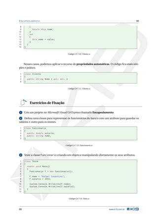 E NCAPSULAMENTO                                                                                    80

 8           {
 9             return this . nome ;
10           }
11           set
12           {
13             this . nome = value ;
14           }
15       }
16   }


                                                   Código C# 7.10: Cliente.cs




    Nesses casos, podemos aplicar o recurso de propriedades automáticas. O código ﬁca mais sim-
ples e prático.

1    class Cliente
2    {
3      public string Nome { get ; set ; }
4    }


                                                   Código C# 7.11: Cliente.cs




             Exercícios de Fixação

 1   Crie um projeto no Microsoft Visual C# Express chamado Encapsulamento.

 2  Deﬁna uma classe para representar os funcionários do banco com um atributo para guardar os
salários e outro para os nomes.

1    class Funcionario
2    {
3      public double salario ;
4      public string nome ;
5    }


                                                 Código C# 7.12: Funcionario.cs



 3   Teste a classe Funcionario criando um objeto e manipulando diretamente os seus atributos.

 1   class Teste
 2   {
 3     static void Main ()
 4     {
 5       Funcionario f = new Funcionario () ;
 6
 7           f . nome = " Rafael Cosentino " ;
 8           f . salario = 2000;
 9
10           System . Console . WriteLine ( f . nome ) ;
11           System . Console . WriteLine ( f . salario ) ;
12       }
13   }


                                                    Código C# 7.13: Teste.cs




80                                                                                www.k19.com.br
 