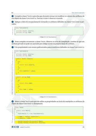 81                                                                                E NCAPSULAMENTO

 4 Compile a classe Teste e perceba que ela pode acessar ou modiﬁcar os valores dos atributos de
um objeto da classe Funcionario. Execute o teste e observe o console.

 5  Aplique a ideia do encapsulamento tornando os atributos deﬁnidos na classe Funcionario pri-
vados.

1    class Funcionario
2    {
3      private double salario ;
4      private string nome ;
5    }

                                               Código C# 7.14: Funcionario.cs


 6   Tente compilar novamente a classe Teste. Observe os erros de compilação. Lembre-se que um
atributo privado só pode ser acessado por código escrito na própria classe do atributo.

 7   Crie propriedades com nomes padronizados para os atributos deﬁnidos na classe Funcionario.

 1   class Funcionario
 2   {
 3     private double salario ;
 4     private string nome ;
 5
 6       public double Salario
 7       {
 8         get
 9         {
10           return this . salario ;
11         }
12         set
13         {
14           this . salario = value ;
15         }
16       }
17
18       public string Nome
19       {
20         get
21         {
22           return this . nome ;
23         }
24         set
25         {
26           this . nome = value ;
27         }
28       }
29   }

                                               Código C# 7.15: Funcionario.cs


 8  Altere a classe Teste para que ela utilize as propriedades ao invés de manipular os atributos do
objeto da classe Funcionario diretamente.

 1   class Teste
 2   {
 3     static void Main ()
 4     {
 5       Funcionario f = new Funcionario () ;
 6
 7         f . Nome = " Rafael Cosentino " ;
 8         f . Salario = 2000;
 9
10         System . Console . WriteLine ( f . Nome ) ;
11         System . Console . WriteLine ( f . Salario ) ;


              www.k19.com.br                                                                     81
 