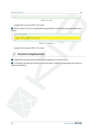 E NCAPSULAMENTO                                                                                82

12       }
13   }

                                           Código C# 7.16: Teste.cs



     Compile (F6) e execute (CTRL + F5) o teste!

 9 Altere a classe Funcionario substituindo a propriedade e o atributo por uma propriedade auto-
mática.

1    class Funcionario
2    {
3      public double Salario { get ; set ; }
4      public string Nome { get ; set ; }
5    }

                                        Código C# 7.17: Funcionario.cs



     Compile (F6) e execute (CTRL + F5) o teste!


             Exercícios Complementares

 1   Implemente uma classe para modelar de forma genérica as contas do banco.

 2  Crie objetos da classe que modela as contas do banco e utilize as propriedades para alterar os
valores dos atributos.




82                                                                       www.k19.com.br
 