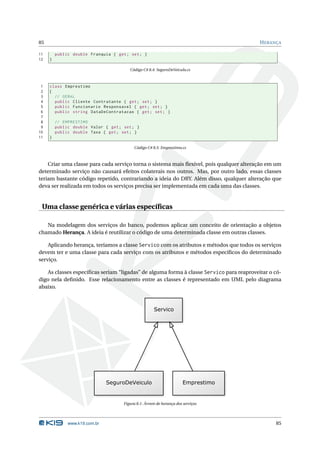 85                                                                                       H ERANÇA

11       public double Franquia { get ; set ; }
12   }

                                        Código C# 8.4: SeguroDeVeiculo.cs



 1   class Emprestimo
 2   {
 3     // GERAL
 4     public Cliente Contratante { get ; set ; }
 5     public Funcionario Responsavel { get ; set ; }
 6     public string DataDeContratacao { get ; set ; }
 7
 8       // EMPRESTIMO
 9       public double Valor { get ; set ; }
10       public double Taxa { get ; set ; }
11   }

                                           Código C# 8.5: Emprestimo.cs



    Criar uma classe para cada serviço torna o sistema mais ﬂexível, pois qualquer alteração em um
determinado serviço não causará efeitos colaterais nos outros. Mas, por outro lado, essas classes
teriam bastante código repetido, contrariando a ideia do DRY. Além disso, qualquer alteração que
deva ser realizada em todos os serviços precisa ser implementada em cada uma das classes.


 Uma classe genérica e várias especíﬁcas

   Na modelagem dos serviços do banco, podemos aplicar um conceito de orientação a objetos
chamado Herança. A ideia é reutilizar o código de uma determinada classe em outras classes.

    Aplicando herança, teríamos a classe Servico com os atributos e métodos que todos os serviços
devem ter e uma classe para cada serviço com os atributos e métodos especíﬁcos do determinado
serviço.

   As classes especíﬁcas seriam “ligadas” de alguma forma à classe Servico para reaproveitar o có-
digo nela deﬁnido. Esse relacionamento entre as classes é representado em UML pelo diagrama
abaixo.




                                     Figura 8.1: Árvore de herança dos serviços




              www.k19.com.br                                                                   85
 