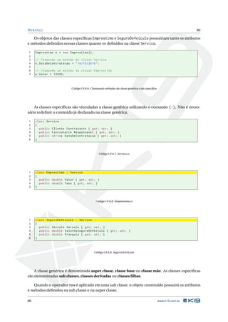 H ERANÇA                                                                                                       86

   Os objetos das classes especíﬁcas Emprestimo e SeguroDeVeiculo possuiriam tanto os atributos
e métodos deﬁnidos nessas classes quanto os deﬁnidos na classe Servico.

1    Emprestimo e = new Emprestimo () ;
2
3    // Chamando um método da classe Servico
4    e . DataDeContratacao = " 10/10/2010 " ;
5
6    // Chamando um método da classe Emprestimo
7    e . Valor = 10000;



                          Código C# 8.6: Chamando métodos da classe genérica e da especíﬁca




    As classes especíﬁcas são vinculadas a classe genérica utilizando o comando (:). Não é neces-
sário redeﬁnir o conteúdo já declarado na classe genérica.

1    class Servico
2    {
3      public Cliente Contratante { get ; set ; }
4      public Funcionario Responsavel { get ; set ; }
5      public string DataDeContratacao { get ; set ; }
6    }



                                              Código C# 8.7: Servico.cs




1    class Emprestimo : Servico
2    {
3      public double Valor { get ; set ; }
4      public double Taxa { get ; set ; }
5    }



                                            Código C# 8.8: Emprestimo.cs




1    class SeguroDeVeiculo : Servico
2    {
3      public Veiculo Veiculo { get ; set ; }
4      public double ValorDoSeguroDeVeiculo { get ; set ; }
5      public double Franquia { get ; set ; }
6    }



                                           Código C# 8.9: SeguroDeVeiculo




    A classe genérica é denominada super classe, classe base ou classe mãe. As classes especíﬁcas
são denominadas sub classes, classes derivadas ou classes ﬁlhas.

   Quando o operador new é aplicado em uma sub classe, o objeto construído possuirá os atributos
e métodos deﬁnidos na sub classe e na super classe.

86                                                                                            www.k19.com.br
 