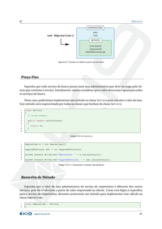 87                                                                                           H ERANÇA

                                                                     EMPRESTIMO
                                                                             valor
                         new Emprestimo()                                    taxa
                                                                        SERVICO

                                                                      contratante
                                                                      responsavel
                                                                  dataDeContratacao



                                   Figura 8.2: Criando um objeto a partir da sub classe




 Preço Fixo

    Suponha que todo serviço do banco possui uma taxa administrativa que deve ser paga pelo cli-
ente que contratar o serviço. Inicialmente, vamos considerar que o valor dessa taxa é igual para todos
os serviços do banco.

    Neste caso, poderíamos implementar um método na classe Servico para calcular o valor da taxa.
Este método será reaproveitado por todas as classes que herdam da classe Servico.

1    class Servico
2    {
3      // propriedades
4
5        public double CalculaTaxa ()
6        {
7          return 10;
8        }
9    }

                                                Código C# 8.10: Servico.cs



1    Emprestimo e = new Emprestimo () ;
2
3    SeguroDeVeiculo sdv = new SeguroDeVeiculo () ;
4
5    System . Console . WriteLine ( " Emprestimo : " + e . CalculaTaxa () ) ;
6
7    System . Console . WriteLine ( " SeguroDeVeiculo : " + sdv . CalculaTaxa () ) ;

                                   Código C# 8.11: Chamando o método CalculaTaxa()




 Reescrita de Método

    Suponha que o valor da taxa administrativa do serviço de empréstimo é diferente dos outros
serviços, pois ele é calculado a partir do valor emprestado ao cliente. Como esta lógica é especíﬁca
para o serviço de empréstimo, devemos acrescentar um método para implementar esse cálculo na
classe Emprestimo.

1    class Emprestimo : Servico
2    {


              www.k19.com.br                                                                       87
 