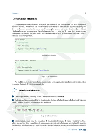H ERANÇA                                                                                           90


 Construtores e Herança

    Quando temos uma hierarquia de classes, as chamadas dos construtores são mais complexas
do que o normal. Pelo menos um construtor de cada classe de uma mesma sequência hierárquica
deve ser chamado ao instanciar um objeto. Por exemplo, quando um objeto da classe Emprestimo é
criado, pelo menos um construtor da própria classe Emprestimo e um da classe Servico devem ser
executados. Além disso, os construtores das classes mais genéricas são chamados antes dos constru-
tores das classes especíﬁcas.

1    class Servico
2    {
3      // propriedades
4
5        public Servico ()
6        {
7          System . Console . WriteLine ( " Servico " ) ;
8        }
9    }

                                                 Código C# 8.19: Servico.cs



1    class Emprestimo : Servico
2    {
3      // propriedades
4
5        public Emprestimo ()
6        {
7          System . Console . WriteLine ( " Emprestimo " ) ;
8        }
9    }

                                               Código C# 8.20: Emprestimo.cs



   Por padrão, todo construtor chama o construtor sem argumentos da classe mãe se não existir
nenhuma chamada de construtor explícita.


           Exercícios de Fixação

1    Crie um projeto no Microsoft Visual C# Express chamado Heranca.

 2 Deﬁna uma classe para modelar os funcionários do banco. Sabendo que todo funcionário possui
nome e salário, inclua as propriedades dos atributos.

1    class Funcionario
2    {
3      public string Nome { get ; set ; }
4      public double Salario { get ; set ; }
5    }

                                               Código C# 8.21: Funcionario.cs



3   Crie uma classe para cada tipo especíﬁco de funcionário herdando da classe Funcionario. Con-
sidere apenas três tipos especíﬁcos de funcionários: gerentes, telefonistas e secretarias. Os gerentes
possuem um nome de usuário e uma senha para acessar o sistema do banco. As telefonistas possuem

90                                                                              www.k19.com.br
 
