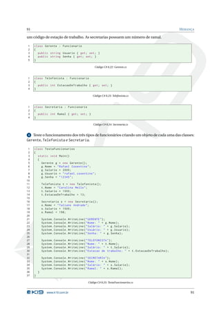 91                                                                                                  H ERANÇA

um código de estação de trabalho. As secretarias possuem um número de ramal.

1    class Gerente : Funcionario
2    {
3      public string Usuario { get ; set ; }
4      public string Senha { get ; set ; }
5    }

                                                  Código C# 8.22: Gerente.cs



1    class Telefonista : Funcionario
2    {
3      public int EstacaoDeTrabalho { get ; set ; }
4    }

                                                Código C# 8.23: Telefonista.cs



1    class Secretaria : Funcionario
2    {
3      public int Ramal { get ; set ; }
4    }

                                                 Código C# 8.24: Secretaria.cs


 4   Teste o funcionamento dos três tipos de funcionários criando um objeto de cada uma das classes:
Gerente, Telefonista e Secretaria.

 1   class TestaFuncionarios
 2   {
 3     static void Main ()
 4     {
 5       Gerente g = new Gerente () ;
 6       g . Nome = " Rafael Cosentino " ;
 7       g . Salario = 2000;
 8       g . Usuario = " rafael . cosentino " ;
 9       g . Senha = " 12345 " ;
10
11           Telefonista t = new Telefonista () ;
12           t . Nome = " Carolina Mello " ;
13           t . Salario = 1000;
14           t . EstacaoDeTrabalho = 13;
15
16           Secretaria s = new Secretaria () ;
17           s . Nome = " Tatiane Andrade " ;
18           s . Salario = 1500;
19           s . Ramal = 198;
20
21           System . Console . WriteLine ( " GERENTE " ) ;
22           System . Console . WriteLine ( " Nome : " + g . Nome ) ;
23           System . Console . WriteLine ( " Salário : " + g . Salario ) ;
24           System . Console . WriteLine ( " Usuário : " + g . Usuario ) ;
25           System . Console . WriteLine ( " Senha : " + g . Senha ) ;
26
27           System . Console . WriteLine ( " TELEFONISTA " ) ;
28           System . Console . WriteLine ( " Nome : " + t . Nome ) ;
29           System . Console . WriteLine ( " Salário : " + t . Salario ) ;
30           System . Console . WriteLine ( " Estacao de trabalho : " + t . EstacaoDeTrabalho ) ;
31
32           System . Console . WriteLine ( " SECRETARIA " ) ;
33           System . Console . WriteLine ( " Nome : " + s . Nome ) ;
34           System . Console . WriteLine ( " Salário : " + s . Salario ) ;
35           System . Console . WriteLine ( " Ramal : " + s . Ramal ) ;
36       }
37   }

                                             Código C# 8.25: TestaFuncionarios.cs


                www.k19.com.br                                                                            91
 