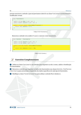 93                                                                                     H ERANÇA

possam reescrever o método e para tal precisamos alterá-lo na classe Funcionario acrescentando o
modiﬁcador virtual.

1    class Funcionario
2    {
3      public string Nome { get ; set ; }
4      public double Salario { get ; set ; }
5
6        public virtual double CalculaBonificacao () {
7          return this . Salario * 0.1;
8        }
9    }

                                        Código C# 8.28: Funcionario.cs



     Reescreva o método CalculaBonificao() e execute o teste novamente.

 1   class Gerente : Funcionario
 2   {
 3     public string Usuario { get ; set ; }
 4     public string Senha { get ; set ; }
 5
 6       public override double CalculaBonificacao ()
 7       {
 8         return this . Salario * 0.6 + 100;
 9       }
10   }

                                          Código C# 8.29: Gerente.cs




           Exercícios Complementares

 1   Deﬁna na classe Funcionario um método para imprimir na tela o nome, salário e boniﬁcação
dos funcionários.
 2  Reescreva o método que imprime os dados dos funcionários nas classes Gerente, Telefonista
e Secretaria para acrescentar a impressão dos dados especíﬁcos de cada tipo de funcionário.

 3   Modiﬁque a classe TestaFuncionarios para utilizar o método MostraDados().




              www.k19.com.br                                                                 93
 