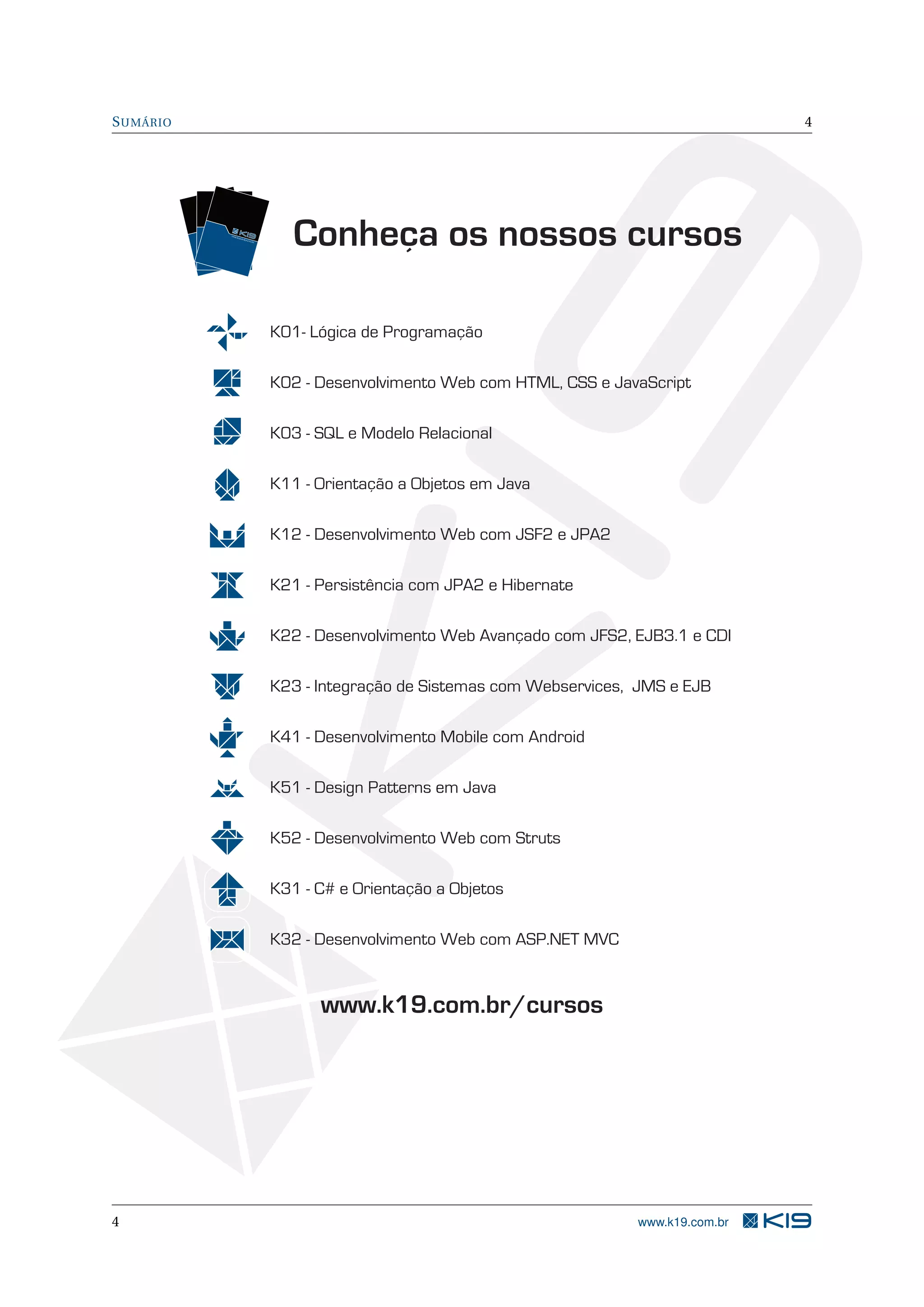 SUMÁRIO 4
K01- Lógica de Programação
K11 - Orientação a Objetos em Java
K12 - Desenvolvimento Web com JSF2 e JPA2
K21 - Persistência com JPA2 e Hibernate
K22 - Desenvolvimento Web Avançado com JFS2, EJB3.1 e CDI
K23 - Integração de Sistemas com Webservices, JMS e EJB
K31 - C# e Orientação a Objetos
K32 - Desenvolvimento Web com ASP.NET MVC
TR
EIN
AM
EN
TO
S
TREINAMENTOSTR
EIN
AM
EN
TO
S
Conheça os nossos cursos
www.k19.com.br/cursos
K02 - Desenvolvimento Web com HTML, CSS e JavaScript
K03 - SQL e Modelo Relacional
K41 - Desenvolvimento Mobile com Android
K51 - Design Patterns em Java
K52 - Desenvolvimento Web com Struts
4 www.k19.com.br
 