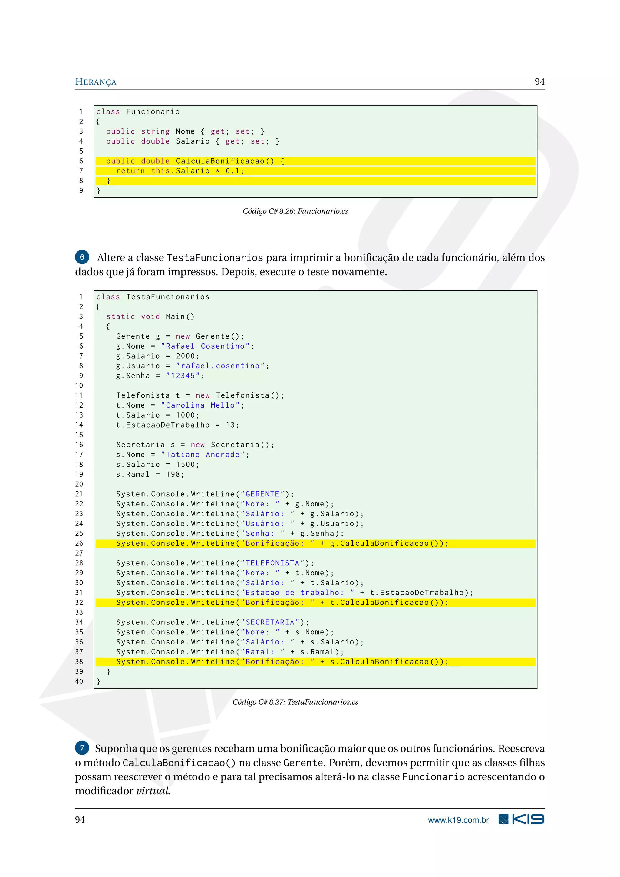 HERANÇA 94
1 class Funcionario
2 {
3 public string Nome { get; set; }
4 public double Salario { get; set; }
5
6 public double CalculaBonificacao () {
7 return this.Salario * 0.1;
8 }
9 }
Código C# 8.26: Funcionario.cs
6 Altere a classe TestaFuncionarios para imprimir a boniﬁcação de cada funcionário, além dos
dados que já foram impressos. Depois, execute o teste novamente.
1 class TestaFuncionarios
2 {
3 static void Main()
4 {
5 Gerente g = new Gerente ();
6 g.Nome = "Rafael Cosentino";
7 g.Salario = 2000;
8 g.Usuario = "rafael.cosentino";
9 g.Senha = "12345";
10
11 Telefonista t = new Telefonista ();
12 t.Nome = "Carolina Mello";
13 t.Salario = 1000;
14 t.EstacaoDeTrabalho = 13;
15
16 Secretaria s = new Secretaria ();
17 s.Nome = "Tatiane Andrade";
18 s.Salario = 1500;
19 s.Ramal = 198;
20
21 System.Console.WriteLine("GERENTE");
22 System.Console.WriteLine("Nome: " + g.Nome);
23 System.Console.WriteLine("Salário: " + g.Salario);
24 System.Console.WriteLine("Usuário: " + g.Usuario);
25 System.Console.WriteLine("Senha: " + g.Senha);
26 System.Console.WriteLine("Bonificação: " + g.CalculaBonificacao ());
27
28 System.Console.WriteLine("TELEFONISTA");
29 System.Console.WriteLine("Nome: " + t.Nome);
30 System.Console.WriteLine("Salário: " + t.Salario);
31 System.Console.WriteLine("Estacao de trabalho: " + t.EstacaoDeTrabalho);
32 System.Console.WriteLine("Bonificação: " + t.CalculaBonificacao ());
33
34 System.Console.WriteLine("SECRETARIA");
35 System.Console.WriteLine("Nome: " + s.Nome);
36 System.Console.WriteLine("Salário: " + s.Salario);
37 System.Console.WriteLine("Ramal: " + s.Ramal);
38 System.Console.WriteLine("Bonificação: " + s.CalculaBonificacao ());
39 }
40 }
Código C# 8.27: TestaFuncionarios.cs
7 Suponha que os gerentes recebam uma boniﬁcação maior que os outros funcionários. Reescreva
o método CalculaBonificacao() na classe Gerente. Porém, devemos permitir que as classes ﬁlhas
possam reescrever o método e para tal precisamos alterá-lo na classe Funcionario acrescentando o
modiﬁcador virtual.
94 www.k19.com.br
 