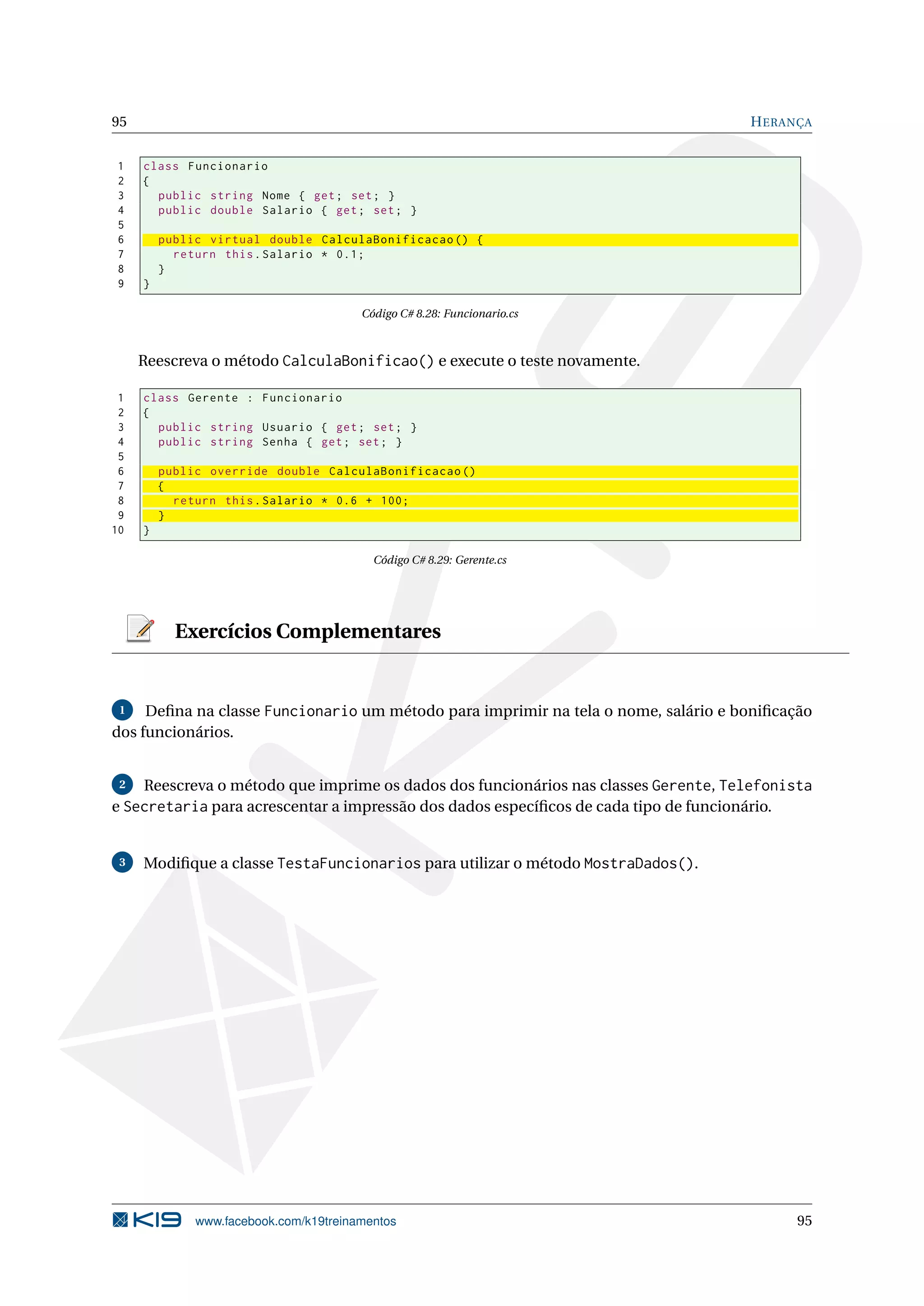 95 HERANÇA
1 class Funcionario
2 {
3 public string Nome { get; set; }
4 public double Salario { get; set; }
5
6 public virtual double CalculaBonificacao () {
7 return this.Salario * 0.1;
8 }
9 }
Código C# 8.28: Funcionario.cs
Reescreva o método CalculaBonificao() e execute o teste novamente.
1 class Gerente : Funcionario
2 {
3 public string Usuario { get; set; }
4 public string Senha { get; set; }
5
6 public override double CalculaBonificacao ()
7 {
8 return this.Salario * 0.6 + 100;
9 }
10 }
Código C# 8.29: Gerente.cs
Exercícios Complementares
1 Deﬁna na classe Funcionario um método para imprimir na tela o nome, salário e boniﬁcação
dos funcionários.
2 Reescreva o método que imprime os dados dos funcionários nas classes Gerente, Telefonista
e Secretaria para acrescentar a impressão dos dados especíﬁcos de cada tipo de funcionário.
3 Modiﬁque a classe TestaFuncionarios para utilizar o método MostraDados().
www.facebook.com/k19treinamentos 95
 