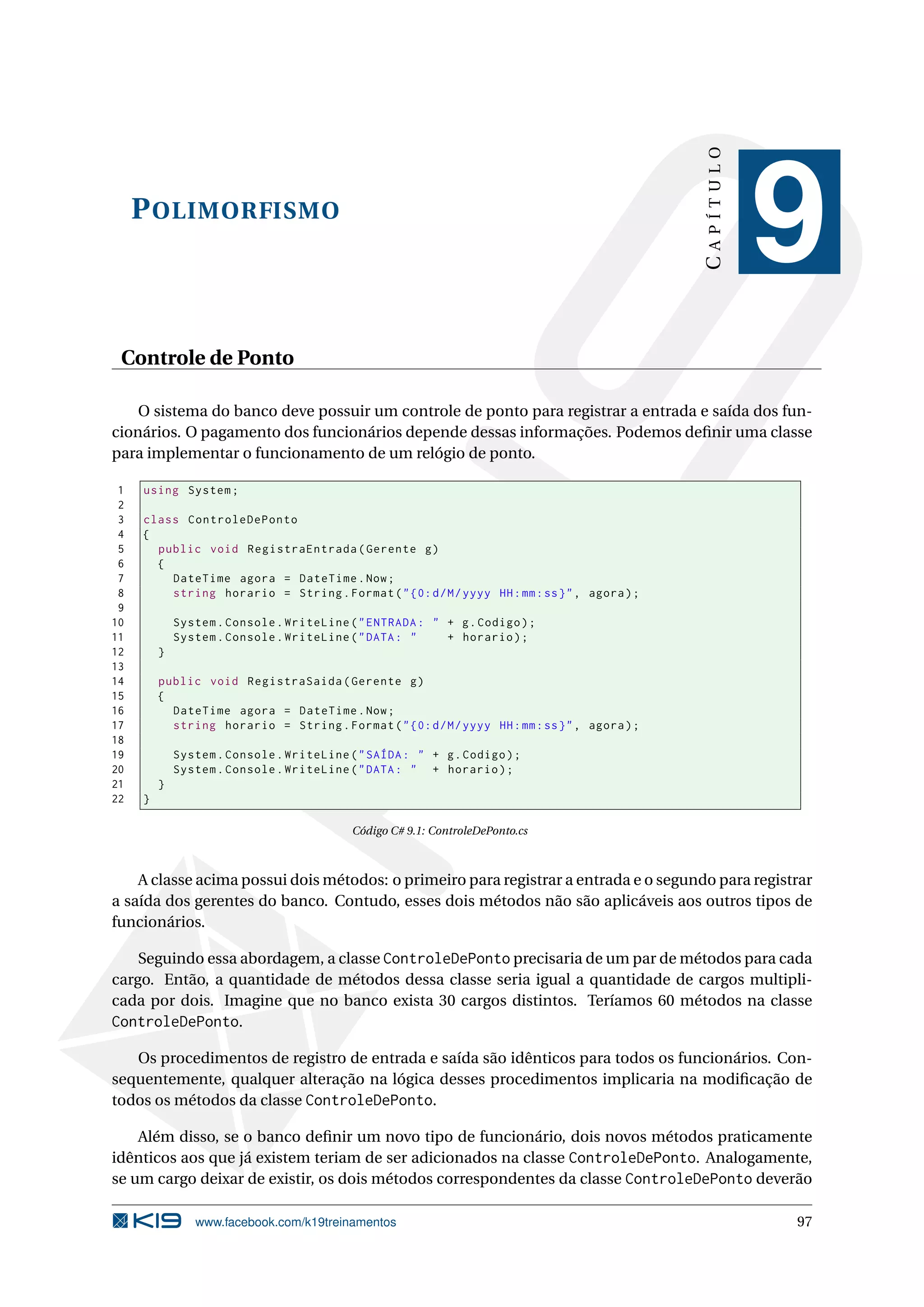 POLIMORFISMO
CAPÍTULO
9
Controle de Ponto
O sistema do banco deve possuir um controle de ponto para registrar a entrada e saída dos fun-
cionários. O pagamento dos funcionários depende dessas informações. Podemos deﬁnir uma classe
para implementar o funcionamento de um relógio de ponto.
1 using System;
2
3 class ControleDePonto
4 {
5 public void RegistraEntrada(Gerente g)
6 {
7 DateTime agora = DateTime.Now;
8 string horario = String.Format("{0:d/M/yyyy HH:mm:ss}", agora);
9
10 System.Console.WriteLine("ENTRADA: " + g.Codigo);
11 System.Console.WriteLine("DATA: " + horario);
12 }
13
14 public void RegistraSaida(Gerente g)
15 {
16 DateTime agora = DateTime.Now;
17 string horario = String.Format("{0:d/M/yyyy HH:mm:ss}", agora);
18
19 System.Console.WriteLine("SAÍDA: " + g.Codigo);
20 System.Console.WriteLine("DATA: " + horario);
21 }
22 }
Código C# 9.1: ControleDePonto.cs
A classe acima possui dois métodos: o primeiro para registrar a entrada e o segundo para registrar
a saída dos gerentes do banco. Contudo, esses dois métodos não são aplicáveis aos outros tipos de
funcionários.
Seguindo essa abordagem, a classe ControleDePonto precisaria de um par de métodos para cada
cargo. Então, a quantidade de métodos dessa classe seria igual a quantidade de cargos multipli-
cada por dois. Imagine que no banco exista 30 cargos distintos. Teríamos 60 métodos na classe
ControleDePonto.
Os procedimentos de registro de entrada e saída são idênticos para todos os funcionários. Con-
sequentemente, qualquer alteração na lógica desses procedimentos implicaria na modiﬁcação de
todos os métodos da classe ControleDePonto.
Além disso, se o banco deﬁnir um novo tipo de funcionário, dois novos métodos praticamente
idênticos aos que já existem teriam de ser adicionados na classe ControleDePonto. Analogamente,
se um cargo deixar de existir, os dois métodos correspondentes da classe ControleDePonto deverão
www.facebook.com/k19treinamentos 97
 