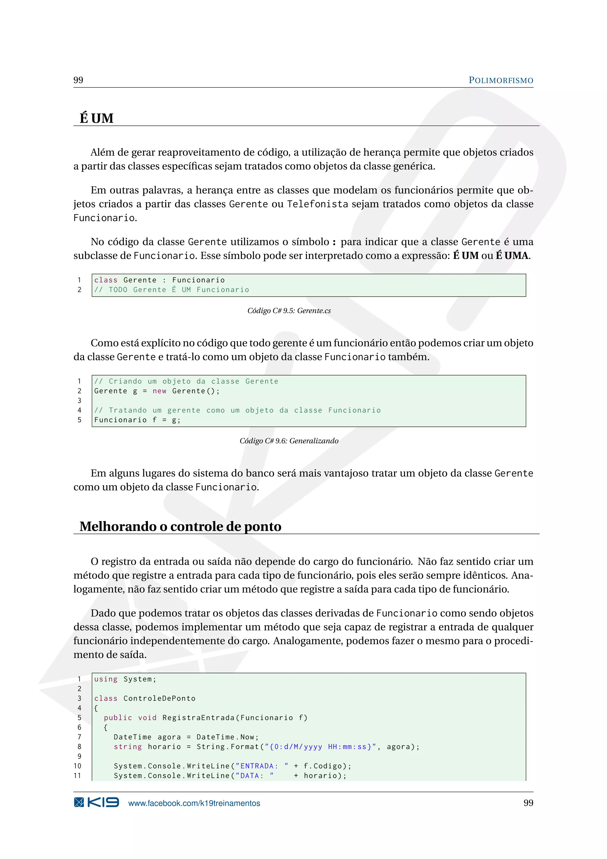 99 POLIMORFISMO
É UM
Além de gerar reaproveitamento de código, a utilização de herança permite que objetos criados
a partir das classes especíﬁcas sejam tratados como objetos da classe genérica.
Em outras palavras, a herança entre as classes que modelam os funcionários permite que ob-
jetos criados a partir das classes Gerente ou Telefonista sejam tratados como objetos da classe
Funcionario.
No código da classe Gerente utilizamos o símbolo : para indicar que a classe Gerente é uma
subclasse de Funcionario. Esse símbolo pode ser interpretado como a expressão: É UM ou É UMA.
1 class Gerente : Funcionario
2 // TODO Gerente É UM Funcionario
Código C# 9.5: Gerente.cs
Como está explícito no código que todo gerente é um funcionário então podemos criar um objeto
da classe Gerente e tratá-lo como um objeto da classe Funcionario também.
1 // Criando um objeto da classe Gerente
2 Gerente g = new Gerente ();
3
4 // Tratando um gerente como um objeto da classe Funcionario
5 Funcionario f = g;
Código C# 9.6: Generalizando
Em alguns lugares do sistema do banco será mais vantajoso tratar um objeto da classe Gerente
como um objeto da classe Funcionario.
Melhorando o controle de ponto
O registro da entrada ou saída não depende do cargo do funcionário. Não faz sentido criar um
método que registre a entrada para cada tipo de funcionário, pois eles serão sempre idênticos. Ana-
logamente, não faz sentido criar um método que registre a saída para cada tipo de funcionário.
Dado que podemos tratar os objetos das classes derivadas de Funcionario como sendo objetos
dessa classe, podemos implementar um método que seja capaz de registrar a entrada de qualquer
funcionário independentemente do cargo. Analogamente, podemos fazer o mesmo para o procedi-
mento de saída.
1 using System;
2
3 class ControleDePonto
4 {
5 public void RegistraEntrada(Funcionario f)
6 {
7 DateTime agora = DateTime.Now;
8 string horario = String.Format("{0:d/M/yyyy HH:mm:ss}", agora);
9
10 System.Console.WriteLine("ENTRADA: " + f.Codigo);
11 System.Console.WriteLine("DATA: " + horario);
www.facebook.com/k19treinamentos 99
 