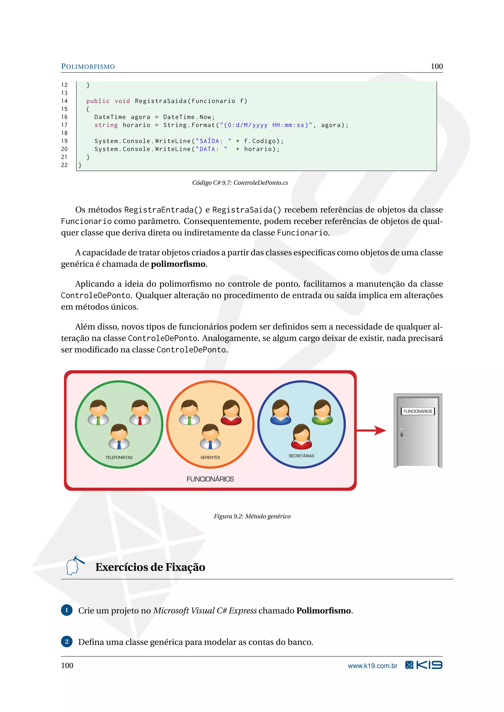 POLIMORFISMO 100
12 }
13
14 public void RegistraSaida(Funcionario f)
15 {
16 DateTime agora = DateTime.Now;
17 string horario = String.Format("{0:d/M/yyyy HH:mm:ss}", agora);
18
19 System.Console.WriteLine("SAÍDA: " + f.Codigo);
20 System.Console.WriteLine("DATA: " + horario);
21 }
22 }
Código C# 9.7: ControleDePonto.cs
Os métodos RegistraEntrada() e RegistraSaida() recebem referências de objetos da classe
Funcionario como parâmetro. Consequentemente, podem receber referências de objetos de qual-
quer classe que deriva direta ou indiretamente da classe Funcionario.
A capacidade de tratar objetos criados a partir das classes especíﬁcas como objetos de uma classe
genérica é chamada de polimorﬁsmo.
Aplicando a ideia do polimorﬁsmo no controle de ponto, facilitamos a manutenção da classe
ControleDePonto. Qualquer alteração no procedimento de entrada ou saída implica em alterações
em métodos únicos.
Além disso, novos tipos de funcionários podem ser deﬁnidos sem a necessidade de qualquer al-
teração na classe ControleDePonto. Analogamente, se algum cargo deixar de existir, nada precisará
ser modiﬁcado na classe ControleDePonto.
FUNCIONÁRIOS
TELEFONISTAS SECRETÁRIASGERENTES
FUNCIONÁRIOS
Figura 9.2: Método genérico
Exercícios de Fixação
1 Crie um projeto no Microsoft Visual C# Express chamado Polimorﬁsmo.
2 Deﬁna uma classe genérica para modelar as contas do banco.
100 www.k19.com.br
 