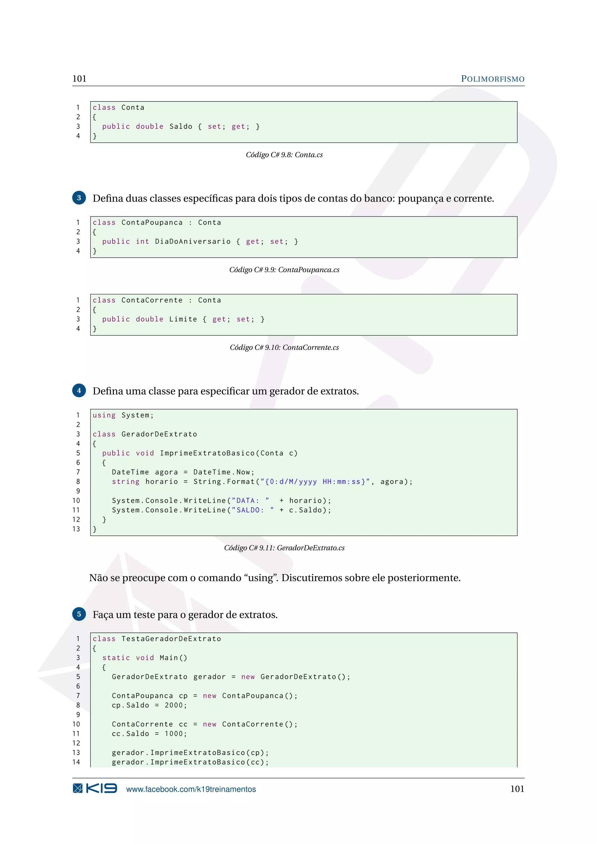 101 POLIMORFISMO
1 class Conta
2 {
3 public double Saldo { set; get; }
4 }
Código C# 9.8: Conta.cs
3 Deﬁna duas classes especíﬁcas para dois tipos de contas do banco: poupança e corrente.
1 class ContaPoupanca : Conta
2 {
3 public int DiaDoAniversario { get; set; }
4 }
Código C# 9.9: ContaPoupanca.cs
1 class ContaCorrente : Conta
2 {
3 public double Limite { get; set; }
4 }
Código C# 9.10: ContaCorrente.cs
4 Deﬁna uma classe para especiﬁcar um gerador de extratos.
1 using System;
2
3 class GeradorDeExtrato
4 {
5 public void ImprimeExtratoBasico(Conta c)
6 {
7 DateTime agora = DateTime.Now;
8 string horario = String.Format("{0:d/M/yyyy HH:mm:ss}", agora);
9
10 System.Console.WriteLine("DATA: " + horario);
11 System.Console.WriteLine("SALDO: " + c.Saldo);
12 }
13 }
Código C# 9.11: GeradorDeExtrato.cs
Não se preocupe com o comando “using”. Discutiremos sobre ele posteriormente.
5 Faça um teste para o gerador de extratos.
1 class TestaGeradorDeExtrato
2 {
3 static void Main()
4 {
5 GeradorDeExtrato gerador = new GeradorDeExtrato ();
6
7 ContaPoupanca cp = new ContaPoupanca ();
8 cp.Saldo = 2000;
9
10 ContaCorrente cc = new ContaCorrente ();
11 cc.Saldo = 1000;
12
13 gerador.ImprimeExtratoBasico(cp);
14 gerador.ImprimeExtratoBasico(cc);
www.facebook.com/k19treinamentos 101
 