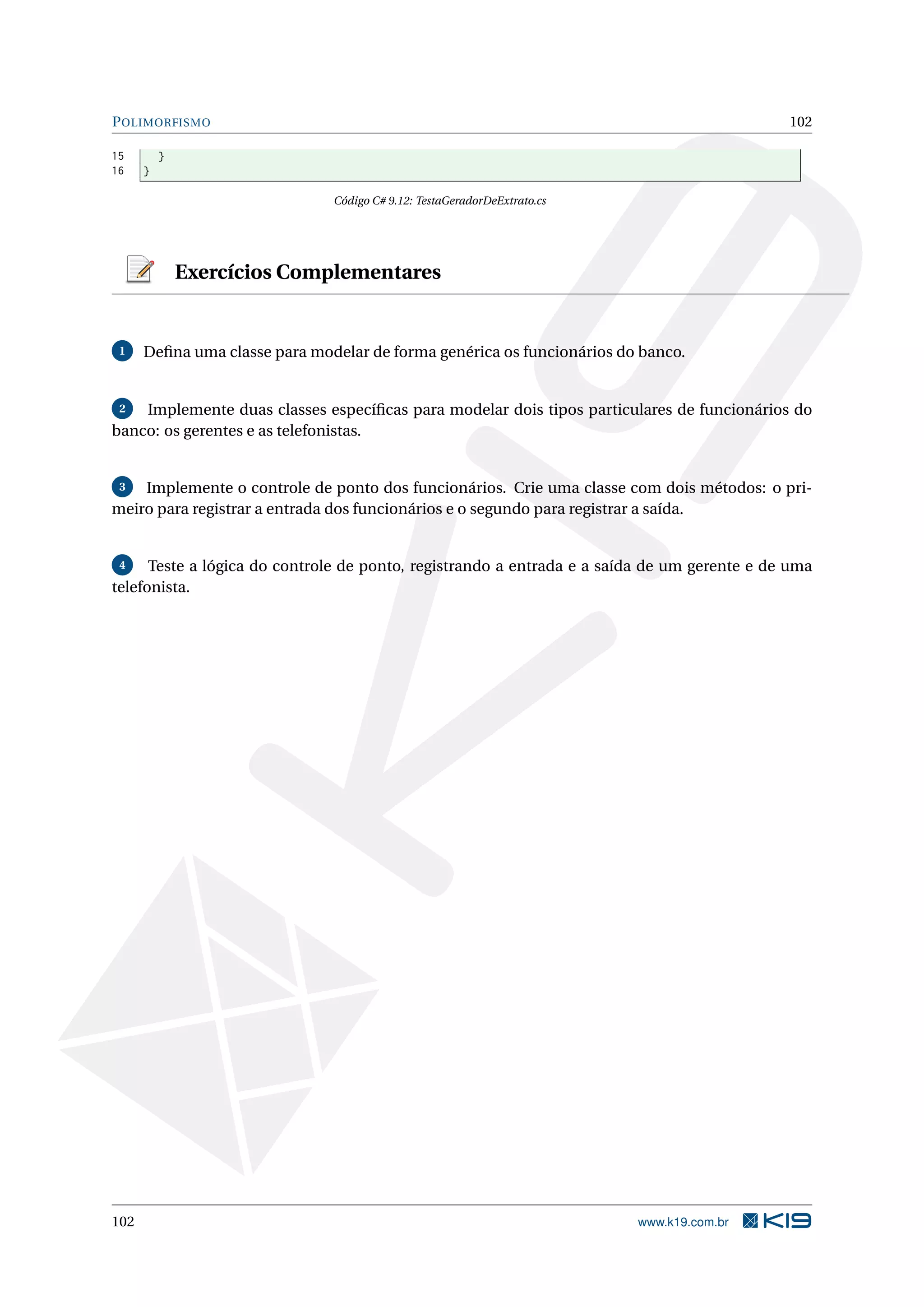 POLIMORFISMO 102
15 }
16 }
Código C# 9.12: TestaGeradorDeExtrato.cs
Exercícios Complementares
1 Deﬁna uma classe para modelar de forma genérica os funcionários do banco.
2 Implemente duas classes especíﬁcas para modelar dois tipos particulares de funcionários do
banco: os gerentes e as telefonistas.
3 Implemente o controle de ponto dos funcionários. Crie uma classe com dois métodos: o pri-
meiro para registrar a entrada dos funcionários e o segundo para registrar a saída.
4 Teste a lógica do controle de ponto, registrando a entrada e a saída de um gerente e de uma
telefonista.
102 www.k19.com.br
 