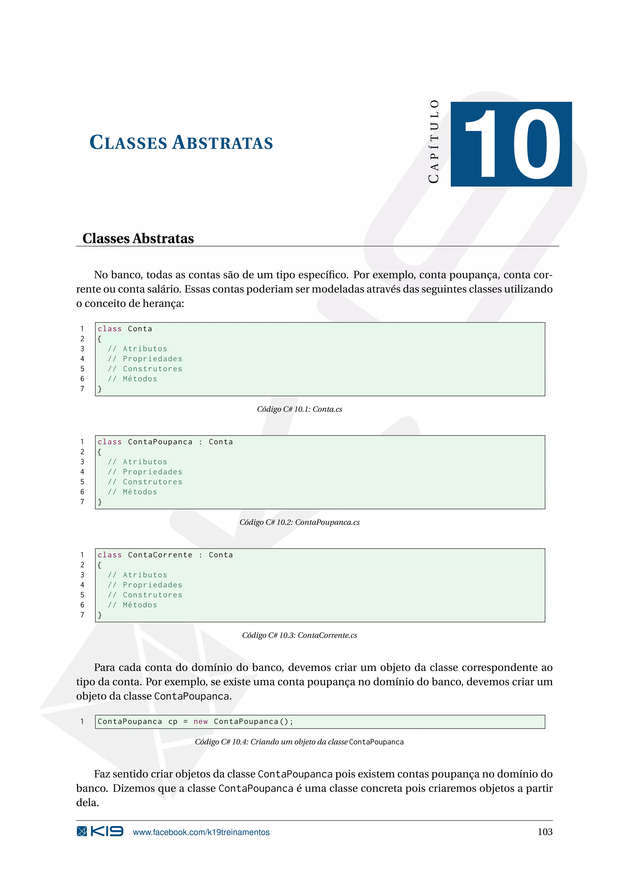 CLASSES ABSTRATAS
CAPÍTULO
10
Classes Abstratas
No banco, todas as contas são de um tipo especíﬁco. Por exemplo, conta poupança, conta cor-
rente ou conta salário. Essas contas poderiam ser modeladas através das seguintes classes utilizando
o conceito de herança:
1 class Conta
2 {
3 // Atributos
4 // Propriedades
5 // Construtores
6 // Métodos
7 }
Código C# 10.1: Conta.cs
1 class ContaPoupanca : Conta
2 {
3 // Atributos
4 // Propriedades
5 // Construtores
6 // Métodos
7 }
Código C# 10.2: ContaPoupanca.cs
1 class ContaCorrente : Conta
2 {
3 // Atributos
4 // Propriedades
5 // Construtores
6 // Métodos
7 }
Código C# 10.3: ContaCorrente.cs
Para cada conta do domínio do banco, devemos criar um objeto da classe correspondente ao
tipo da conta. Por exemplo, se existe uma conta poupança no domínio do banco, devemos criar um
objeto da classe ContaPoupanca.
1 ContaPoupanca cp = new ContaPoupanca ();
Código C# 10.4: Criando um objeto da classe ContaPoupanca
Faz sentido criar objetos da classe ContaPoupanca pois existem contas poupança no domínio do
banco. Dizemos que a classe ContaPoupanca é uma classe concreta pois criaremos objetos a partir
dela.
www.facebook.com/k19treinamentos 103
 