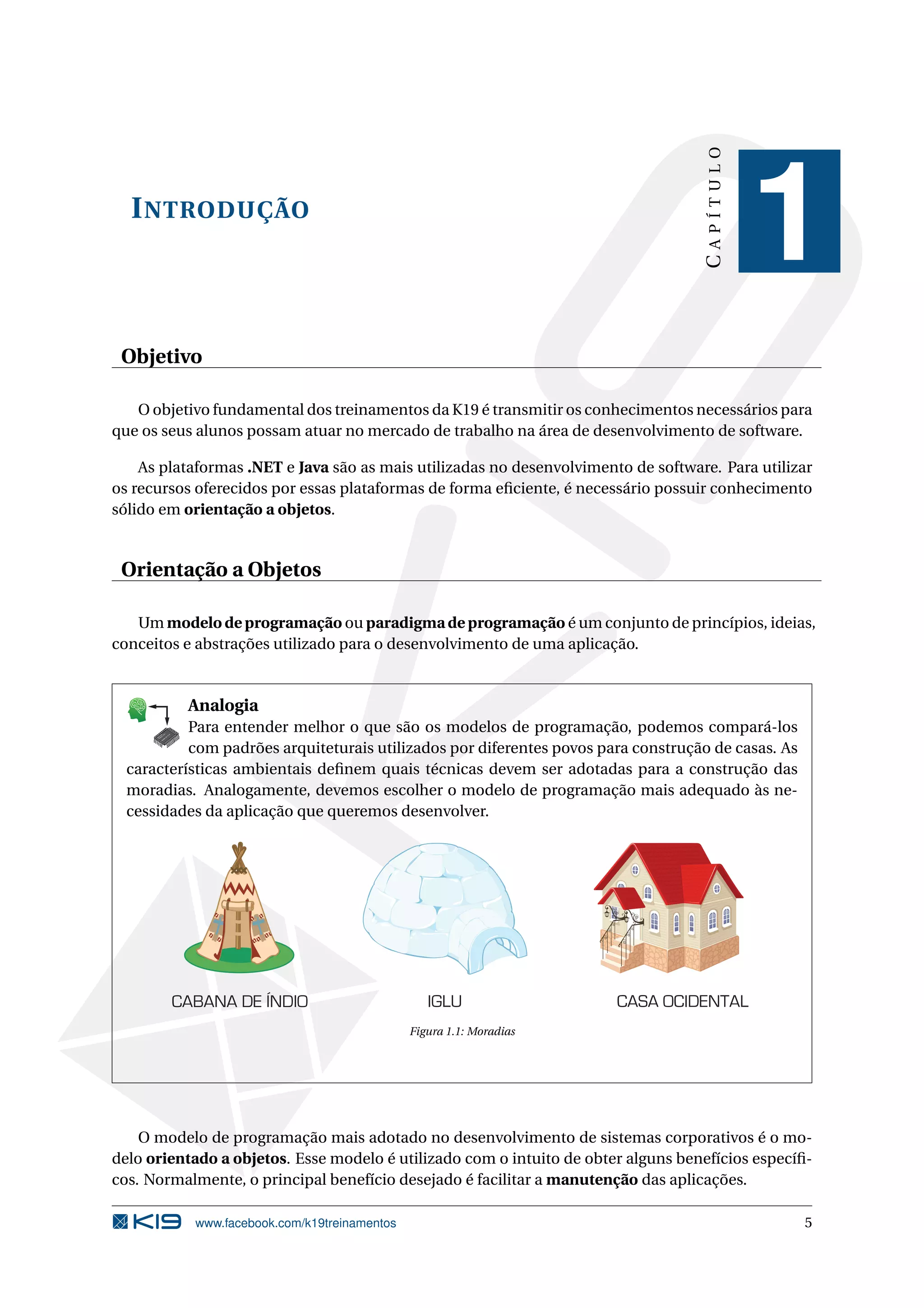 INTRODUÇÃO
CAPÍTULO
1
Objetivo
O objetivo fundamental dos treinamentos da K19 é transmitir os conhecimentos necessários para
que os seus alunos possam atuar no mercado de trabalho na área de desenvolvimento de software.
As plataformas .NET e Java são as mais utilizadas no desenvolvimento de software. Para utilizar
os recursos oferecidos por essas plataformas de forma eﬁciente, é necessário possuir conhecimento
sólido em orientação a objetos.
Orientação a Objetos
Um modelo de programação ou paradigma de programação é um conjunto de princípios, ideias,
conceitos e abstrações utilizado para o desenvolvimento de uma aplicação.
K
B
0-
X
8
P
O
K
E
T
80
1
M
A
D
E
B
Y
K
19
Analogia
Para entender melhor o que são os modelos de programação, podemos compará-los
com padrões arquiteturais utilizados por diferentes povos para construção de casas. As
características ambientais deﬁnem quais técnicas devem ser adotadas para a construção das
moradias. Analogamente, devemos escolher o modelo de programação mais adequado às ne-
cessidades da aplicação que queremos desenvolver.
CABANA DE ÍNDIO IGLU CASA OCIDENTAL
Figura 1.1: Moradias
O modelo de programação mais adotado no desenvolvimento de sistemas corporativos é o mo-
delo orientado a objetos. Esse modelo é utilizado com o intuito de obter alguns benefícios especíﬁ-
cos. Normalmente, o principal benefício desejado é facilitar a manutenção das aplicações.
www.facebook.com/k19treinamentos 5
 